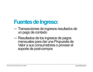 Fuentes de Ingreso:
           ― Transacciones de ingresos resultados de
             un pago de contado
           ― Resultados de los ingresos de pagos
             mensuales para dar una Propuesta de
             Valor a sus consumidores o proveer el
             soporte de post-compra



Hola Global Entrepreneurship Week                    www.cedim.edu.mx
 