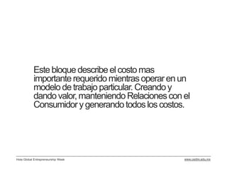 Este bloque describe el costo mas
           importante requerido mientras operar en un
           modelo de trabajo particular. Creando y
           dando valor, manteniendo Relaciones con el
           Consumidor y generando todos los costos.




Hola Global Entrepreneurship Week                  www.cedim.edu.mx
 