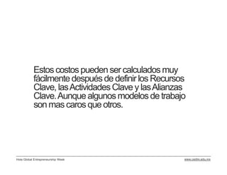 Estos costos pueden ser calculados muy
           fácilmente después de definir los Recursos
           Clave, las Actividades Clave y las Alianzas
           Clave. Aunque algunos modelos de trabajo
           son mas caros que otros.




Hola Global Entrepreneurship Week                    www.cedim.edu.mx
 