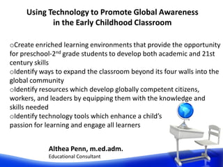 Althea Penn, m.ed.adm.
Educational Consultant
Using Technology to Promote Global Awareness
in the Early Childhood Classroom
oCreate enriched learning environments that provide the opportunity
for preschool-2nd grade students to develop both academic and 21st
century skills
oIdentify ways to expand the classroom beyond its four walls into the
global community
oIdentify resources which develop globally competent citizens,
workers, and leaders by equipping them with the knowledge and
skills needed
oIdentify technology tools which enhance a child’s
passion for learning and engage all learners
 