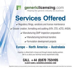 Services Offered
                ✔    Regulatory filings, variations and license maintenance
   ✔    Dossier creation, formatting and auditing (NTA, CTD, eCTD, ANDA)
                          ✔    Manufacturing GMP inspection preparation
                                    ✔    Manufacturing technical transfers
                                    ✔    Formulation development projects

                Europe – North America – Australasia
                    Expertise is offered both in-house and through industry leading partners.
                           Talk to us about your technical service requirements today.


                               CALL +44 (0)870 7524105
                                    CLIENT.CARE@GENERICLICENSING.COM
Registration dossiers are only promoted by Genericlicensing Limited; always consider international and local patent laws before local submission.
 