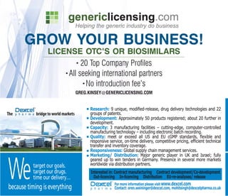 GROW YOUR BUSINESS!
                 LICENSE OTC'S OR BIOSIMILARS
                          • 20 Top Company Profiles

                     • All seeking international partners

                             • No introduction fee's

                               GREG.KINSEY@GENERICLICENSING.COM


                                     Research:
                                     groups of patents.
                                     Development: Approximately 50 products registered; about 20 further in
                                     development.
                                     Capacity: 3 manufacturing facilities – cutting-edge, computer-controlled
                                     manufacturing technology – including electronic batch recording.
                                     Quality:                                                            and
                                     transfer and inventory coverage.
                                     Responsiveness: Global supply chain management services.
                                     Marketing/ Distribution: Major generic player in UK and Israel; fully



We
                                     geared up to win tenders in Germany. Presence in several more markets
          target our goals.          worldwide via distribution partners.
          target our drugs.          Interested in: Contract manufacturing Contract development/Co-development
          time our delivery…           Out-licencing In-licencing Distribution EU-re-analyses/ release
                                                  For more information please visit www.dexcel.com
because timing is everything                      Contact: oren.weininger@dexcel.com, mohitsingh@dexcelpharma.co.uk
 