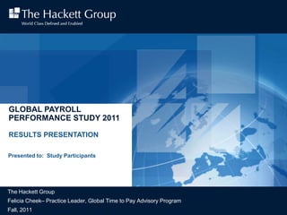 GLOBAL PAYROLL
PERFORMANCE STUDY 2011

RESULTS PRESENTATION

Presented to: Study Participants




The Hackett Group
Felicia Cheek– Practice Leader, Global Time to Pay Advisory Program
Fall, 2011
   © 2011 The Hackett Group, Inc. All rights reserved. Reproduction of this document or any portion thereof without prior written consent is prohibited.   2011 Payroll Performance Study Results| 1
 