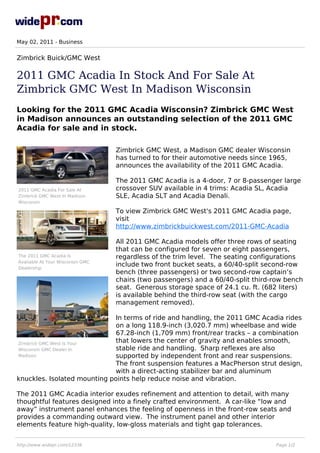 May 02, 2011 - Business


Zimbrick Buick/GMC West

2011 GMC Acadia In Stock And For Sale At
Zimbrick GMC West In Madison Wisconsin
Looking for the 2011 GMC Acadia Wisconsin? Zimbrick GMC West
in Madison announces an outstanding selection of the 2011 GMC
Acadia for sale and in stock.

                                  Zimbrick GMC West, a Madison GMC dealer Wisconsin
                                  has turned to for their automotive needs since 1965,
                                  announces the availability of the 2011 GMC Acadia.

                                  The 2011 GMC Acadia is a 4-door, 7 or 8-passenger large
2011 GMC Acadia For Sale At       crossover SUV available in 4 trims: Acadia SL, Acadia
Zimbrick GMC West In Madison      SLE, Acadia SLT and Acadia Denali.
Wisconsin

                                  To view Zimbrick GMC West's 2011 GMC Acadia page,
                                  visit
                                  http://www.zimbrickbuickwest.com/2011-GMC-Acadia

                                  All 2011 GMC Acadia models offer three rows of seating
                                  that can be configured for seven or eight passengers,
The 2011 GMC Acadia Is            regardless of the trim level. The seating configurations
Available At Your Wisconsin GMC
Dealership
                                  include two front bucket seats, a 60/40-split second-row
                                  bench (three passengers) or two second-row captain’s
                                  chairs (two passengers) and a 60/40-split third-row bench
                                  seat. Generous storage space of 24.1 cu. ft. (682 liters)
                                  is available behind the third-row seat (with the cargo
                                  management removed).

                             In terms of ride and handling, the 2011 GMC Acadia rides
                             on a long 118.9-inch (3,020.7 mm) wheelbase and wide
                             67.28-inch (1,709 mm) front/rear tracks – a combination
Zimbrick GMC West Is Your
                             that lowers the center of gravity and enables smooth,
Wisconsin GMC Dealer In      stable ride and handling. Sharp reflexes are also
Madison                      supported by independent front and rear suspensions.
                             The front suspension features a MacPherson strut design,
                             with a direct-acting stabilizer bar and aluminum
knuckles. Isolated mounting points help reduce noise and vibration.

The 2011 GMC Acadia interior exudes refinement and attention to detail, with many
thoughtful features designed into a finely crafted environment. A car-like “low and
away” instrument panel enhances the feeling of openness in the front-row seats and
provides a commanding outward view. The instrument panel and other interior
elements feature high-quality, low-gloss materials and tight gap tolerances.


http://www.widepr.com/12336                                                       Page 1/2
 