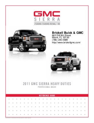 REFERENCE GUIDE
2011 GMC SIERRA HEAVY DUTIES
PROFESSIONAL GRADE
• • • • • • • • • • • • • • • • • • • • •
• • • • • • • • • • • • • • • • • • • • •
• • • • • • • • • • • • • • • • • • • • •
• • • • • • • • • • • • • • • • • • • • •
• • • • • • • • • • • • • • • • • • • • •
Preproduction model shown. Actual production model may vary.
Brickell Buick & GMC
665 SW 8th Street
Miami, FL 33130
(786) 245-4889
http://www.brickellgmc.com/
 