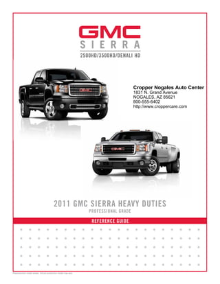 Cropper Nogales Auto Center
                                                                                            1831 N. Grand Avenue
                                                                                            NOGALES, AZ 85621
                                                                                            800-555-6402
                                                                                            http://www.croppercare.com




                                         2011 GMC SIERRA HEAVY DUTIES
                                                                       PROFESSIONAL GRADE

                                                                        REFERENCE GUIDE
       •        •        •       •        •        •           •   •   •   •   •   •   •    •    •   •   •    •   •      •   •
       •        •        •       •        •        •           •   •   •   •   •   •   •    •    •   •   •    •   •      •   •
       •        •        •       •        •        •           •   •   •   •   •   •   •    •    •   •   •    •   •      •   •
       •        •        •       •        •        •           •   •   •   •   •   •   •    •    •   •   •    •   •      •   •
       •        •        •       •        •        •           •   •   •   •   •   •   •    •    •   •   •    •   •      •   •
Preproduction model shown. Actual production model may vary.
 