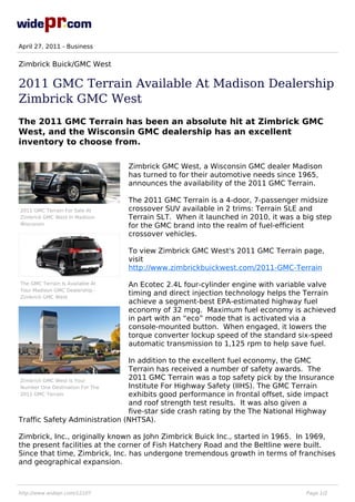 April 27, 2011 - Business


Zimbrick Buick/GMC West

2011 GMC Terrain Available At Madison Dealership
Zimbrick GMC West
The 2011 GMC Terrain has been an absolute hit at Zimbrick GMC
West, and the Wisconsin GMC dealership has an excellent
inventory to choose from.

                                  Zimbrick GMC West, a Wisconsin GMC dealer Madison
                                  has turned to for their automotive needs since 1965,
                                  announces the availability of the 2011 GMC Terrain.

                                  The 2011 GMC Terrain is a 4-door, 7-passenger midsize
2011 GMC Terrain For Sale At      crossover SUV available in 2 trims: Terrain SLE and
Zimbrick GMC West In Madison      Terrain SLT. When it launched in 2010, it was a big step
Wisconsin                         for the GMC brand into the realm of fuel-efficient
                                  crossover vehicles.

                                  To view Zimbrick GMC West's 2011 GMC Terrain page,
                                  visit
                                  http://www.zimbrickbuickwest.com/2011-GMC-Terrain

The GMC Terrain Is Available At   An Ecotec 2.4L four-cylinder engine with variable valve
Your Madison GMC Dealership -
Zimbrick GMC West
                                  timing and direct injection technology helps the Terrain
                                  achieve a segment-best EPA-estimated highway fuel
                                  economy of 32 mpg. Maximum fuel economy is achieved
                                  in part with an “eco” mode that is activated via a
                                  console-mounted button. When engaged, it lowers the
                                  torque converter lockup speed of the standard six-speed
                                  automatic transmission to 1,125 rpm to help save fuel.

                               In addition to the excellent fuel economy, the GMC
                               Terrain has received a number of safety awards. The
Zimbrick GMC West Is Your
                               2011 GMC Terrain was a top safety pick by the Insurance
Number One Destination For The Institute For Highway Safety (IIHS). The GMC Terrain
2011 GMC Terrain               exhibits good performance in frontal offset, side impact
                               and roof strength test results. It was also given a
                               five-star side crash rating by the The National Highway
Traffic Safety Administration (NHTSA).

Zimbrick, Inc., originally known as John Zimbrick Buick Inc., started in 1965. In 1969,
the present facilities at the corner of Fish Hatchery Road and the Beltline were built.
Since that time, Zimbrick, Inc. has undergone tremendous growth in terms of franchises
and geographical expansion.



http://www.widepr.com/12107                                                        Page 1/2
 
