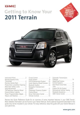 Review this Quick Reference Guide for an overview of some important features in your GMC Terrain.
More detailed information can be found in your Owner Manual. Some optional equipment described in this
guide may not be included in your vehicle. For easy reference, keep this guide with your Owner Manual in
your glove box.
www.gmc.com
Instrument Panel . . . . . . . . . . . . .2
Remote Keyless Entry
Transmitter . . . . . . . . . . . . . . . . .4
Remote Vehicle Start . . . . . . . . . .4
Power Door Locks/Door Opening 4
Rear Door Safety Locks . . . . . . .4
Seat Adjustments . . . . . . . . . . . .5
Tilt/Telescopic Steering Wheel . .5
Exterior/Interior Lighting . . . . . . .6
Power Programmable Liftgate . . .6
Wipers and Washers . . . . . . . . . .7
Cruise Control . . . . . . . . . . . . . . .7
Audio System . . . . . . . . . . . . . . .8
DVD Entertainment System . . .10
Audio Steering Wheel Controls .10
Bluetooth System . . . . . . . . . . .10
Navigation Entertainment
System . . . . . . . . . . . . . . . . . . . .11
Passenger Presence System . .11
Parking Brake . . . . . . . . . . . . . .11
Driver Information Center . . . . .12
Climate Controls . . . . . . . . . . . .13
Automatic Transmission
Features . . . . . . . . . . . . . . . . . .14
StabiliTrak/Traction
Control Systems . . . . . . . . . . . .14
Roof Rack Cross Rails . . . . . . .15
Tires . . . . . . . . . . . . . . . . . . . . . .15
Engine Oil Life System . . . . . . .15
Recreational Vehicle Towing . . .15
Roadside Assistance . . . . . . . . .16
GMC Owner Center . . . . . . . . . .16
This
ImportantInformation To BeREMOVEDAND READBY THECUSTOMER
 