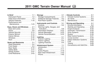Black plate (1,1)GMC Terrain Owner Manual - 2011
2011 GMC Terrain Owner Manual M
In Brief . . . . . . . . . . . . . . . . . . . . . . . . 1-1
Instrument Panel . . . . . . . . . . . . . . 1-2
Initial Drive Information . . . . . . . . 1-4
Vehicle Features . . . . . . . . . . . . . 1-16
Performance and
Maintenance . . . . . . . . . . . . . . . . 1-23
Keys, Doors and Windows . . . 2-1
Keys and Locks . . . . . . . . . . . . . . . 2-2
Doors . . . . . . . . . . . . . . . . . . . . . . . . . . 2-8
Vehicle Security. . . . . . . . . . . . . . 2-13
Exterior Mirrors . . . . . . . . . . . . . . . 2-14
Interior Mirrors . . . . . . . . . . . . . . . . 2-16
Windows . . . . . . . . . . . . . . . . . . . . . 2-16
Roof . . . . . . . . . . . . . . . . . . . . . . . . . . 2-18
Seats and Restraints . . . . . . . . . 3-1
Head Restraints . . . . . . . . . . . . . . . 3-2
Front Seats . . . . . . . . . . . . . . . . . . . . 3-3
Rear Seats . . . . . . . . . . . . . . . . . . . 3-10
Safety Belts . . . . . . . . . . . . . . . . . . 3-11
Airbag System . . . . . . . . . . . . . . . . 3-27
Child Restraints . . . . . . . . . . . . . . 3-43
Storage . . . . . . . . . . . . . . . . . . . . . . . 4-1
Storage Compartments . . . . . . . . 4-1
Additional Storage Features . . . 4-2
Roof Rack System . . . . . . . . . . . . . 4-2
Instruments and Controls . . . . 5-1
Controls . . . . . . . . . . . . . . . . . . . . . . . 5-2
Warning Lights, Gauges, and
Indicators . . . . . . . . . . . . . . . . . . . . 5-8
Information Displays . . . . . . . . . . 5-22
Vehicle Messages . . . . . . . . . . . . 5-25
Vehicle Personalization . . . . . . . 5-32
Lighting . . . . . . . . . . . . . . . . . . . . . . . 6-1
Exterior Lighting . . . . . . . . . . . . . . . 6-1
Interior Lighting . . . . . . . . . . . . . . . . 6-4
Lighting Features . . . . . . . . . . . . . . 6-4
Infotainment System . . . . . . . . . 7-1
Introduction . . . . . . . . . . . . . . . . . . . . 7-1
Radio . . . . . . . . . . . . . . . . . . . . . . . . . 7-11
Audio Players . . . . . . . . . . . . . . . . 7-19
Rear Seat Infotainment . . . . . . . 7-33
Phone . . . . . . . . . . . . . . . . . . . . . . . . 7-46
Climate Controls . . . . . . . . . . . . . 8-1
Climate Control Systems . . . . . . 8-1
Air Vents . . . . . . . . . . . . . . . . . . . . . . . 8-5
Maintenance . . . . . . . . . . . . . . . . . . . 8-6
Driving and Operating . . . . . . . . 9-1
Driving Information . . . . . . . . . . . . . 9-2
Starting and Operating . . . . . . . 9-28
Engine Exhaust . . . . . . . . . . . . . . 9-34
Automatic Transmission . . . . . . 9-35
Drive Systems . . . . . . . . . . . . . . . . 9-38
Brakes . . . . . . . . . . . . . . . . . . . . . . . 9-39
Ride Control Systems . . . . . . . . 9-41
Cruise Control . . . . . . . . . . . . . . . . 9-44
Object Detection Systems . . . . 9-46
Fuel . . . . . . . . . . . . . . . . . . . . . . . . . . 9-53
Towing . . . . . . . . . . . . . . . . . . . . . . . 9-59
Conversions and Add-Ons . . . 9-68
 