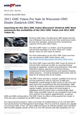 May 02, 2011 - Business


Zimbrick Buick/GMC West

2011 GMC Yukon For Sale At Wisconsin GMC
Dealer Zimbrick GMC West
Searching for the 2011 GMC Yukon Wisconsin? Zimbrick GMC West
announces the availability of the 2011 GMC Yukon and 2011 GMC
Yukon XL.

                                  Zimbrick GMC West, the Wisconsin GMC dealer that the
                                  city of Madison has turned to for their automotive needs
                                  for over four decades, announces their outstanding
                                  selection of the 2011 GMC Yukon.

2011 GMC Yukon For Sale At        The 2011 GMC Yukon is a 4-door, up to 9-passenger
Zimbrick GMC West In Madison      full-size SUV available in 4 trims: Yukon SLT, Yukon
Wisconsin                         Denali, Yukon XL and Yukon XL Denali.

                                  For more information on the 2011 GMC Yukon and how
                                  you can become a GMC Yukon owner, visit
                                  http://www.zimbrickbuickwest.com/2011-GMC-Yukon

                                  The 2011 GMC Yukon and 2011 GMC Yukon XL family of
The 2011 GMC Yukon Is             full-size SUVs continues to offer an uncompromising
Available At Your Wisconsin GMC
Dealership
                                  package of capability, comfort and refinement. They offer
                                  distinctive styling, spacious and refined interiors,
                                  exceptional driving characteristics and segment-leading
                                  safety features – including standard head curtain side air
                                  bags for all seating rows on all models.

                               The GMC Yukon provides a smooth, confident and secure
                               driving experience, with its 116-inch (2,946 mm)
                               wheelbase, overall length of 202 inches (5,130 mm) and
                               wide track that complements the long wheelbase. GMC
 Zimbrick GMC West Is Your #1
                               Yukon XL models have exterior dimensions similar to the
 Wisconsin GMC Dealer          regular models, but are about 14 inches longer in
                               wheelbase and 20 inches more in overall length. Both
                               GMC Yukon and GMC Yukon XL are available in SLE (cloth
                               trim) and SLT trim (leather appointments), as well as
2WD and 4WD configurations. The GMC Yukon XL offers a three-quarter-ton model. A
third-row seat is standard on all GMC Yukon models.

For improved fuel economy, Yukon and Yukon XL models feature a 5.3L V-8 with GM’s
fuel-saving Active Fuel Management technology. The 5.3L and 6.2L engines are capable
of running on E85; in fact, all Yukon 4WD and Yukon XL half-ton models come standard
with the E85-capable version of the 5.3L V-8. GM vehicles with E85 capability can run


http://www.widepr.com/12350                                                        Page 1/2
 