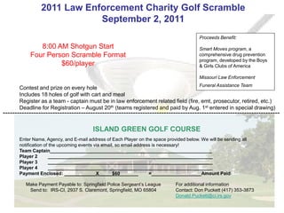2011 Law Enforcement Charity Golf Scramble
                             September 2, 2011
                                                                                          Proceeds Benefit:
               8:00 AM Shotgun Start                                                      Smart Moves program, a
            Four Person Scramble Format                                                   comprehensive drug prevention
                                                                                          program, developed by the Boys
                     $60/player                                                           & Girls Clubs of America

                                                                                          Missouri Law Enforcement
                                                                                   Funeral Assistance Team
       Contest and prize on every hole
       Includes 18 holes of golf with cart and meal
       Register as a team - captain must be in law enforcement related field (fire, emt, prosecutor, retired, etc.)
       Deadline for Registration – August 20th (teams registered and paid by Aug. 1st entered in special drawing)
---------------------------------------------------------------------------------------------------------------------

                                        ISLAND GREEN GOLF COURSE
       Enter Name, Agency, and E-mail address of Each Player on the space provided below. We will be sending all
       notification of the upcoming events via email, so email address is necessary!
       Team Captain______________________________________________________________
       Player 2       _______________________________________________________________
       Player 3       _______________________________________________________________
       Player 4       _______________________________________________________________
       Payment Enclosed: ____________X_____$60_______                =___________________Amount Paid

          Make Payment Payable to: Springfield Police Sergeant’s League        For additional information
           Send to: IRS-CI, 2937 S. Claremont, Springfield, MO 65804           Contact: Don Puckett (417) 353-3873
                                                                               Donald.Puckett@ci.irs.gov
 