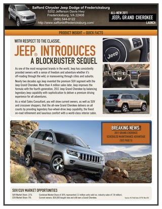 Safford Chrysler Jeep Dodge of Fredericksburg
                                    5202 Jefferson Davis Hwy
                                                                                                                  All-New 2011
                                    Fredericksburg, VA 22408
                                        (888) 544-8122                                                             Jeep® GR and cheRokee
                            http://www.saffordoffredericksburg.com/                                                                                              Launch

                                                   pRoduct insiGht – quick Facts
  With Respect to the classic,

  Jeep intRoduces       ®
                   a BlockBusteR sequel
   As one of the most recognized brands in the world, Jeep has consistently
   provided owners with a sense of freedom and adventure whether it’s
   off-roading through the wild, or maneuvering through cities and suburbs.
   Nearly two decades ago Jeep invented the premium SUV segment with the
   Jeep Grand Cherokee. More than 4 million sales later, Jeep improves the
   formula with the fourth-generation, 2011 Jeep Grand Cherokee by balancing
   legendary Jeep capability with sophistication to deliver a premium driving
   experience for all adventures.
   As a retail Sales Consultant, you will show current owners, as well as SUV
   and crossover shoppers, that the all-new Grand Cherokee delivers on all
   counts by providing legendary four-wheel-drive Jeep capability, the finest
   on-road refinement and luxurious comfort with a world-class interior cabin.



                                                                                                                   BReakinG neWs:
                                                                                                                   2011 GRand cheRokee
                                                                                                             scheduled Maintenance adVantaGe
                                                                                                                        (see paGe 5)




suV/cuV MaRket oppoRtunities
SUV Market Share: 21%       Combined Market Share of 30% represented 2.3 million units sold (vs. industry sales of 7.8 million).
CUV Market Share: 9%        Current owners: 824,000 bought new and still own a Grand Cherokee.                                     Source: RL Polk Data (CYTD-Nov.09)
 