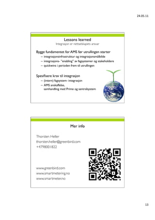 24.05.11	
  




                         Lessons learned
                  Integrasjon er nettselskapets ansvar	


Bygge fundamentet for AMS før utrullingen starter	

      –  integrasjonsinfrastruktur og integrasjonsmålbilde	

      –  integrasjons- ”enabling” av fagsystemer og stakeholdere	

      –  quickwins i perioden frem til utrullingen	

	

Spesiﬁsere krav til integrasjon	

      –  (intern) fagsystem- integrasjon	

      –  AMS anskaffelse,
         samhandling med Prime og sentralsystem	

	

	





                              Mer info	


Thorsten Heller	

thorsten.heller@greenbird.com	

+4798001822	

	

	

	

www.greenbird.com	

www.smartmetering.no	

www.smartmeter.no	





                                                                              13	
  
 