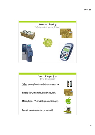 24.05.11	
  




                     Komplett løsning
                helhetlig betjening av verdikjeden	





                    Smart integrasjon 
                      driver for innovasjon	


Telko: smartphones, mobile tjenester, osv.	



Finans: kart, eFaktura, avtaleGiro, osv.	



Media: ﬁlm-, TV-, musikk on demand, osv.	




Energi: smart metering, smart grid	





                                                                 3	
  
 