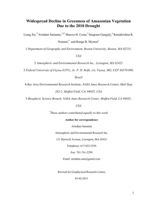 Widespread Decline in Greenness of Amazonian Vegetation
                     Due to the 2010 Drought

Liang Xu,1*Arindam Samanta,1,2* Marcos H. Costa,3 Sangram Ganguly,4 Ramakrishna R.

                                Nemani,5 and Ranga B. Myneni1

    1 Department of Geography and Environment, Boston University, Boston, MA 02215,

                                               USA

           2 Atmospheric and Environmental Research Inc., Lexington, MA 02421

3 Federal University of Viçosa (UFV), Av. P. H. Rolfs, s/n, Viçosa, MG, CEP 36570-000,

                                              Brazil

    4 Bay Area Environmental Research Institute, NASA Ames Research Center, Mail Stop

                             242-2, Moffett Field, CA, 94035, USA

    5 Biospheric Science Branch, NASA Ames Research Center, Moffett Field, CA 94035,

                                               USA
                      *
                          These authors contributed equally to this work

                                      Author for correspondence

                                           Arindam Samanta

                             Atmospheric and Environmental Research Inc.

                              131 Hartwell Avenue, Lexington, MA 02421

                                       Telephone: 617-852-5256

                                          Fax: 781-761-2299

                                    Email: arindam.sam@gmail.com



                                Revised for Geophysical Research Letters

                                              03-02-2011




                                                                                        1
 