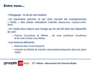 Entre nous…

  –Pédagogie : le devoir des leaders
  –Un baromètre pionnier et qui rend concret les enseignements
  « froids » des autres indicateurs marché (Médiametrie, CapGemini/SRI,
  IREP)

  –Un media plus mature que l’usage qui en est fait dans les dispositifs
  de com’
      – Parlons Couverture et Affinité : de vrais carrefours d’audience
        et de vrais rendez-vous Media
  –Les facteurs déficients :
      – Absence des m-commerçants
      – Inclusion du Mobile de manière récurrente/conséquente dans les plans
        media



                        3ème édition - Observatoire de l’Internet Mobile
 