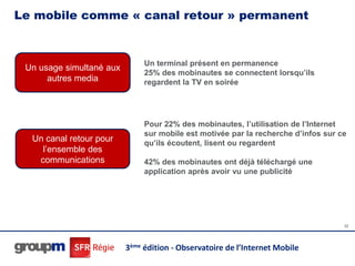 Le mobile comme « canal retour » permanent


                               Un terminal présent en permanence
 Un usage simultané aux
                               25% des mobinautes se connectent lorsqu’ils
      autres media             regardent la TV en soirée




                               Pour 22% des mobinautes, l’utilisation de l’Internet
                               sur mobile est motivée par la recherche d’infos sur ce
  Un canal retour pour         qu’ils écoutent, lisent ou regardent
    l’ensemble des
   communications              42% des mobinautes ont déjà téléchargé une
                               application après avoir vu une publicité




                                                                                    32




                          3ème édition - Observatoire de l’Internet Mobile
 