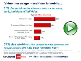 Vidéo : un usage massif sur le mobile…
81% des mobinautes utilisent la Vidéo sur leur mobile,
soit 9,2 millions d’individus
                                                      Type de vidéos consultées

                              Plateformes videos                                                       65%


              Chaînes de télévision en direct                                                 50%


                     Vidéos enregistrées sur le
                                                                           22%
                         téléphone mobile

          TV de rattrapage (type M6 replay,
                                                                         18%
                   Canal+ mobile)


37% des mobinautes utilisent la vidéo au moins une
fois par semaine (vs 43% pour l’Internet fixe*)
Question : Quel type de vidéos consultez-vous via votre téléphone mobile ? Base ; A consulté de la vidéo sur son mobile – 296 répondants
Question : parmi les fonctionnalités suivantes, lesquelles utilisez-vous… ? – base 1007 – Modalité internet sur mobile                     36
*Source : Médiamétrie – Observatoire des Usages Internet – Q4 2010 : Utilisation Video 7DJ base Internautes 16-65 ans


                                                 3ème édition - Observatoire de l’Internet Mobile
 