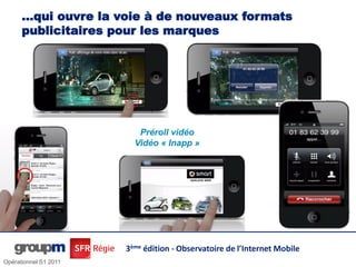 …qui ouvre la voie à de nouveaux formats
      publicitaires pour les innovants et impactant
                 Des formats marques




                          Préroll vidéo
                         Vidéo « Inapp »




                       3ème édition - Observatoire de l’Internet Mobile
Opérationnel S1 2011
 