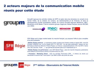 2 acteurs majeurs de la communication mobile
réunis pour cette étude

            GroupM regroupe les activités médias de WPP et opère dans les domaines du conseil et de
            l'achat média, de la création de contenu, de l'événementiel et de l'internet, et dans le
            développement d'outils propriétaires médias. En France GroupM regroupe Mediacom, MEC,
            Mindshare et KR Media. C'est le troisième groupe d'agences médias français (source RECMA
            Juin 2009)




            SFR Régie est la régie mobile leader du marché français, qui propose l'offre la plus complète
            et la plus puissante
            • Mobile display prémium : un adnetwork mobile constitué des Portails mobiles et Applis SFR multi OS
            (Portails Vodafone Live, m.sfr et Applis SFR TV, SFR Wifi ) et des sites partenaires leaders sur leur
            thématique webphone (Allociné, Prisma Presse, La Tribune, L’express/Expansion, RTL foot MTV, Game
            One, Elle, Boursier, Public …) - qui permet de toucher plus d’un mobinaute sur 4
            • Mobile Display à la performance avec SFR Market Place : place de marché d’espaces publicitaires
            entre éditeurs et annonceurs vendus à la performance au CPC
            • Promotion / Marketing Direct : base de données Promoslive SFR, 4 millions de clients qui
            demandent à recevoir des « bons plans » par SMS à 200m des points de vente


                                                                                                                    4




                     3ème édition - Observatoire de l’Internet Mobile
 