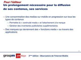 Pour l’éditeur
Un prolongement nécessaire pour la diffusion
de ses contenus, ses services

– Une consommation des medias sur mobile en progression sur tous les
  types de contenus
   – Permettre la « continuité media » et l’attachement à la marque
   – Générer des inventaires publicitaires supplémentaires
– Des marques qui deviennent des « fonctions media » au travers des
  applications




                                                                             43




                          3ème édition - Observatoire de l’Internet Mobile
 