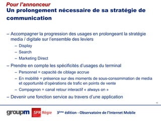 Pour l’annonceur
Un prolongement nécessaire de sa stratégie de
communication

– Accompagner la progression des usages en prolongeant la stratégie
  media / digitale sur l’ensemble des leviers
    – Display
    – Search
    – Marketing Direct
– Prendre en compte les spécificités d’usages du terminal
    – Personnel = capacité de ciblage accrue
    – En mobilité = présence sur des moments de sous-consommation de media
      et opportunité d’opérations de trafic en points de vente
    – Compagnon = canal retour interactif « always on »
– Devenir une fonction service au travers d’une application
                                                                             44




                          3ème édition - Observatoire de l’Internet Mobile
 