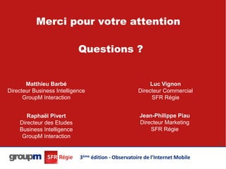 Merci pour votre attention

                            Questions ?


       Matthieu Barbé                                     Luc Vignon
Directeur Business Intelligence                      Directeur Commercial
      GroupM Interaction                                  SFR Régie


       Raphaël Pivert                                Jean-Philippe Piau
    Directeur des Etudes                             Directeur Marketing
    Business Intelligence                                SFR Régie
     GroupM Interaction
                                                                               45




                            3ème édition - Observatoire de l’Internet Mobile
 