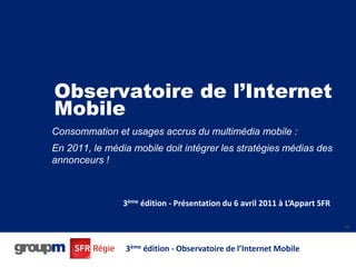 Observatoire de l’Internet
Mobile
Consommation et usages accrus du multimédia mobile :
En 2011, le média mobile doit intégrer les stratégies médias des
annonceurs !



                3ème édition - Présentation du 6 avril 2011 à L’Appart SFR

                                                                             46




                3ème édition - Observatoire de l’Internet Mobile
 