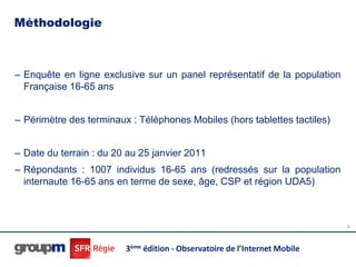 Méthodologie



– Enquête en ligne exclusive sur un panel représentatif de la population
  Française 16-65 ans


– Périmètre des terminaux : Téléphones Mobiles (hors tablettes tactiles)


– Date du terrain : du 20 au 25 janvier 2011
– Répondants : 1007 individus 16-65 ans (redressés sur la population
  internaute 16-65 ans en terme de sexe, âge, CSP et région UDA5)



                                                                            5




                         3ème édition - Observatoire de l’Internet Mobile
 