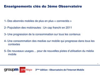 Enseignements clés du 3ème Observatoire



1- Des abonnés mobiles de plus en plus « connectés »

2- Population des mobinautes : Un cap franchi en 2011

3- Une progression de la consommation sur tous les contenus

4- Une consommation des medias sur mobile qui progresse dans tous les
   contextes

5- De nouveaux usages… pour de nouvelles pistes d’utilisation du média
   mobile


                                                                           6




                        3ème édition - Observatoire de l’Internet Mobile
 