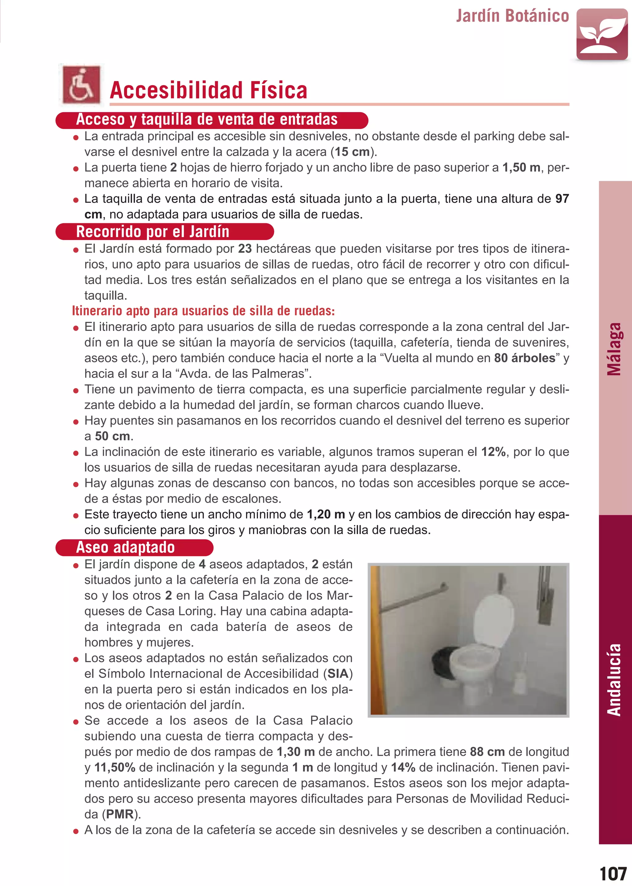 Guía_Completa   22/8/11     14:30    Página 107



                                                                                 Jardín Botánico



                Accesibilidad Física
         Acceso y taquilla de venta de entradas
           La entrada principal es accesible sin desniveles, no obstante desde el parking debe sal-
           varse el desnivel entre la calzada y la acera (15 cm).
           La puerta tiene 2 hojas de hierro forjado y un ancho libre de paso superior a 1,50 m, per-
           manece abierta en horario de visita.
           La taquilla de venta de entradas está situada junto a la puerta, tiene una altura de 97
           cm, no adaptada para usuarios de silla de ruedas.
         Recorrido por el Jardín
           El Jardín está formado por 23 hectáreas que pueden visitarse por tres tipos de itinera-
           rios, uno apto para usuarios de sillas de ruedas, otro fácil de recorrer y otro con dificul-
           tad media. Los tres están señalizados en el plano que se entrega a los visitantes en la
           taquilla.
         Itinerario apto para usuarios de silla de ruedas:
           El itinerario apto para usuarios de silla de ruedas corresponde a la zona central del Jar-




                                                                                                          Málaga
           dín en la que se sitúan la mayoría de servicios (taquilla, cafetería, tienda de suvenires,
           aseos etc.), pero también conduce hacia el norte a la “Vuelta al mundo en 80 árboles” y
           hacia el sur a la “Avda. de las Palmeras”.
           Tiene un pavimento de tierra compacta, es una superficie parcialmente regular y desli-
           zante debido a la humedad del jardín, se forman charcos cuando llueve.
           Hay puentes sin pasamanos en los recorridos cuando el desnivel del terreno es superior
           a 50 cm.
           La inclinación de este itinerario es variable, algunos tramos superan el 12%, por lo que
           los usuarios de silla de ruedas necesitaran ayuda para desplazarse.
           Hay algunas zonas de descanso con bancos, no todas son accesibles porque se acce-
           de a éstas por medio de escalones.
           Este trayecto tiene un ancho mínimo de 1,20 m y en los cambios de dirección hay espa-
           cio suficiente para los giros y maniobras con la silla de ruedas.
         Aseo adaptado
           El jardín dispone de 4 aseos adaptados, 2 están
           situados junto a la cafetería en la zona de acce-
           so y los otros 2 en la Casa Palacio de los Mar-
           queses de Casa Loring. Hay una cabina adapta-
           da integrada en cada batería de aseos de
           hombres y mujeres.
                                                                                                          Andalucía

           Los aseos adaptados no están señalizados con
           el Símbolo Internacional de Accesibilidad (SIA)
           en la puerta pero si están indicados en los pla-
           nos de orientación del jardín.
           Se accede a los aseos de la Casa Palacio
           subiendo una cuesta de tierra compacta y des-
           pués por medio de dos rampas de 1,30 m de ancho. La primera tiene 88 cm de longitud
           y 11,50% de inclinación y la segunda 1 m de longitud y 14% de inclinación. Tienen pavi-
           mento antideslizante pero carecen de pasamanos. Estos aseos son los mejor adapta-
           dos pero su acceso presenta mayores dificultades para Personas de Movilidad Reduci-
           da (PMR).
           A los de la zona de la cafetería se accede sin desniveles y se describen a continuación.


                                                                                                          107
 