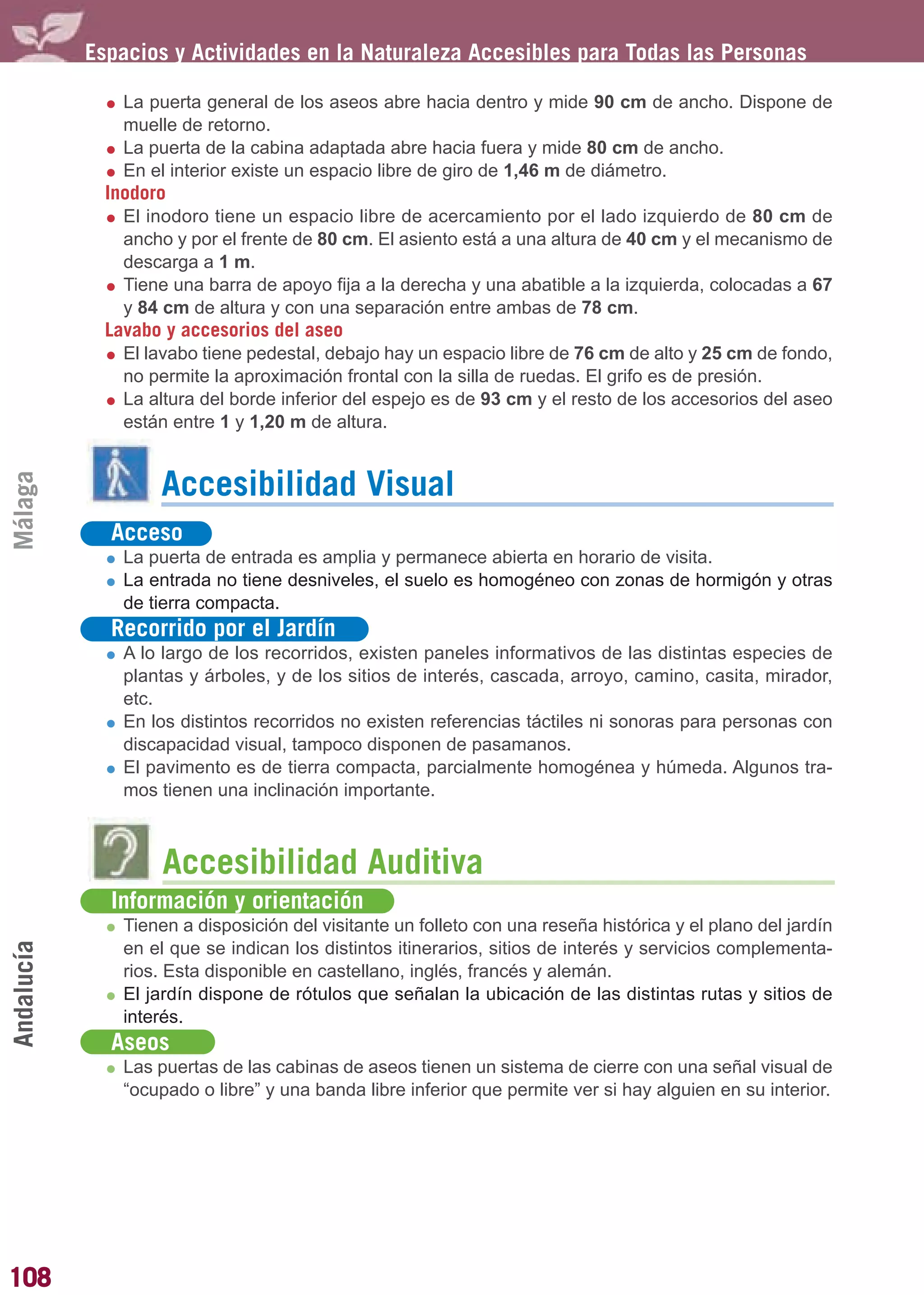 Guía_Completa        22/8/11     14:30    Página 108




            Espacios y Actividades en la Naturaleza Accesibles para Todas las Personas

                La puerta general de los aseos abre hacia dentro y mide 90 cm de ancho. Dispone de
                muelle de retorno.
                La puerta de la cabina adaptada abre hacia fuera y mide 80 cm de ancho.
                En el interior existe un espacio libre de giro de 1,46 m de diámetro.
              Inodoro
                El inodoro tiene un espacio libre de acercamiento por el lado izquierdo de 80 cm de
                ancho y por el frente de 80 cm. El asiento está a una altura de 40 cm y el mecanismo de
                descarga a 1 m.
                Tiene una barra de apoyo fija a la derecha y una abatible a la izquierda, colocadas a 67
                y 84 cm de altura y con una separación entre ambas de 78 cm.
              Lavabo y accesorios del aseo
                El lavabo tiene pedestal, debajo hay un espacio libre de 76 cm de alto y 25 cm de fondo,
                no permite la aproximación frontal con la silla de ruedas. El grifo es de presión.
                La altura del borde inferior del espejo es de 93 cm y el resto de los accesorios del aseo
                están entre 1 y 1,20 m de altura.
Málaga




                    Accesibilidad Visual
              Acceso
                La puerta de entrada es amplia y permanece abierta en horario de visita.
                La entrada no tiene desniveles, el suelo es homogéneo con zonas de hormigón y otras
                de tierra compacta.
              Recorrido por el Jardín
                A lo largo de los recorridos, existen paneles informativos de las distintas especies de
                plantas y árboles, y de los sitios de interés, cascada, arroyo, camino, casita, mirador,
                etc.
                En los distintos recorridos no existen referencias táctiles ni sonoras para personas con
                discapacidad visual, tampoco disponen de pasamanos.
                El pavimento es de tierra compacta, parcialmente homogénea y húmeda. Algunos tra-
                mos tienen una inclinación importante.



                     Accesibilidad Auditiva
              Información y orientación
                Tienen a disposición del visitante un folleto con una reseña histórica y el plano del jardín
Andalucía




                en el que se indican los distintos itinerarios, sitios de interés y servicios complementa-
                rios. Esta disponible en castellano, inglés, francés y alemán.
                El jardín dispone de rótulos que señalan la ubicación de las distintas rutas y sitios de
                interés.
              Aseos
                Las puertas de las cabinas de aseos tienen un sistema de cierre con una señal visual de
                “ocupado o libre” y una banda libre inferior que permite ver si hay alguien en su interior.




108
 