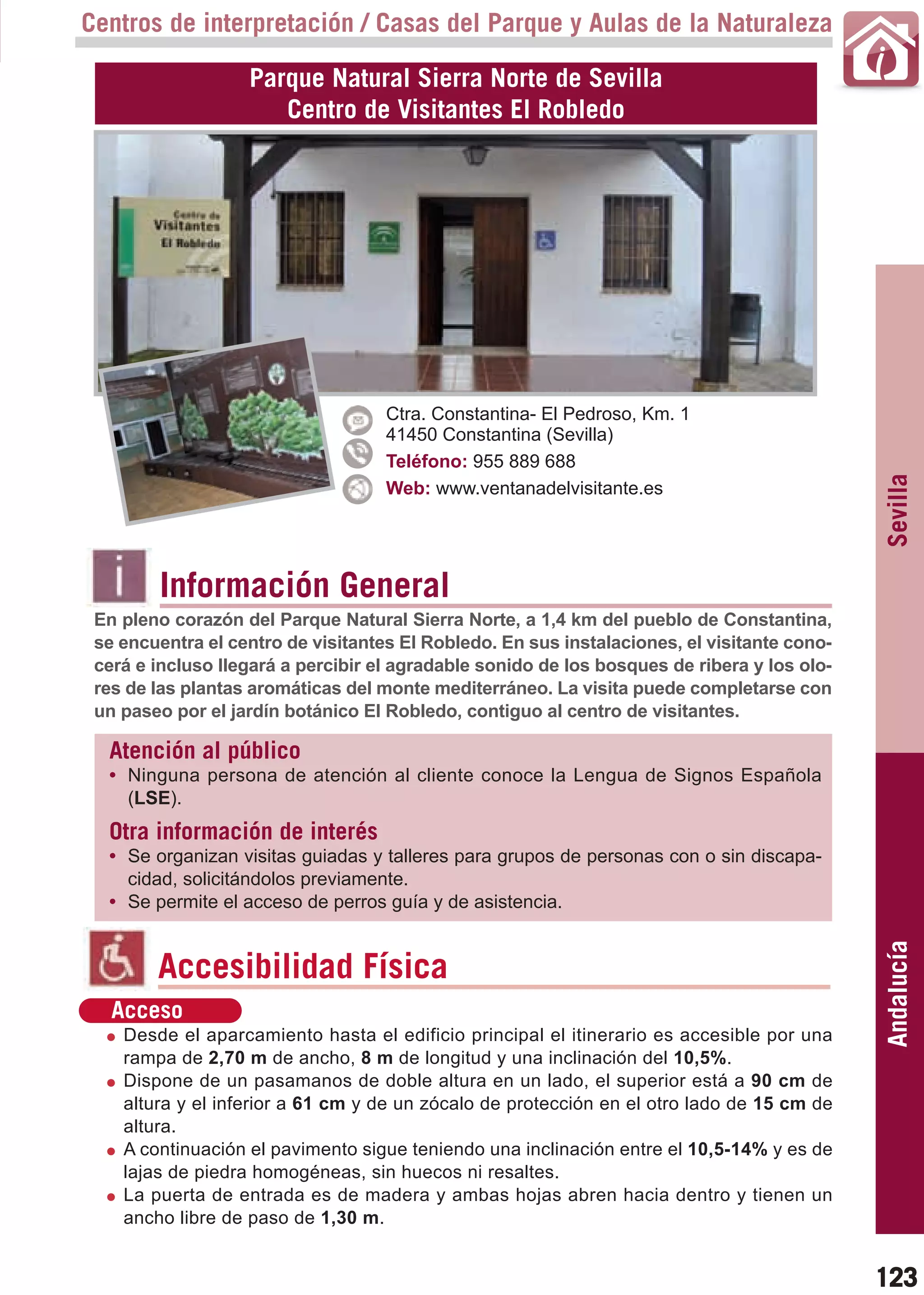 Guía_Completa   22/8/11    14:31    Página 123



       Centros de interpretación / Casas del Parque y Aulas de la Naturaleza

                          Parque Natural Sierra Norte de Sevilla
                             Centro de Visitantes El Robledo




                                           Ctra. Constantina- El Pedroso, Km. 1
                                           41450 Constantina (Sevilla)
                                           Teléfono: 955 889 688




                                                                                                    Sevilla
                                           Web: www.ventanadelvisitante.es




                Información General
        En pleno corazón del Parque Natural Sierra Norte, a 1,4 km del pueblo de Constantina,
        se encuentra el centro de visitantes El Robledo. En sus instalaciones, el visitante cono-
        cerá e incluso llegará a percibir el agradable sonido de los bosques de ribera y los olo-
        res de las plantas aromáticas del monte mediterráneo. La visita puede completarse con
        un paseo por el jardín botánico El Robledo, contiguo al centro de visitantes.

         Atención al público
         • Ninguna persona de atención al cliente conoce la Lengua de Signos Española
           (LSE).
         Otra información de interés
         • Se organizan visitas guiadas y talleres para grupos de personas con o sin discapa-
           cidad, solicitándolos previamente.
         • Se permite el acceso de perros guía y de asistencia.                                     Andalucía

                Accesibilidad Física
          Acceso
           Desde el aparcamiento hasta el edificio principal el itinerario es accesible por una
           rampa de 2,70 m de ancho, 8 m de longitud y una inclinación del 10,5%.
           Dispone de un pasamanos de doble altura en un lado, el superior está a 90 cm de
           altura y el inferior a 61 cm y de un zócalo de protección en el otro lado de 15 cm de
           altura.
           A continuación el pavimento sigue teniendo una inclinación entre el 10,5-14% y es de
           lajas de piedra homogéneas, sin huecos ni resaltes.
           La puerta de entrada es de madera y ambas hojas abren hacia dentro y tienen un
           ancho libre de paso de 1,30 m.


                                                                                                    123
 