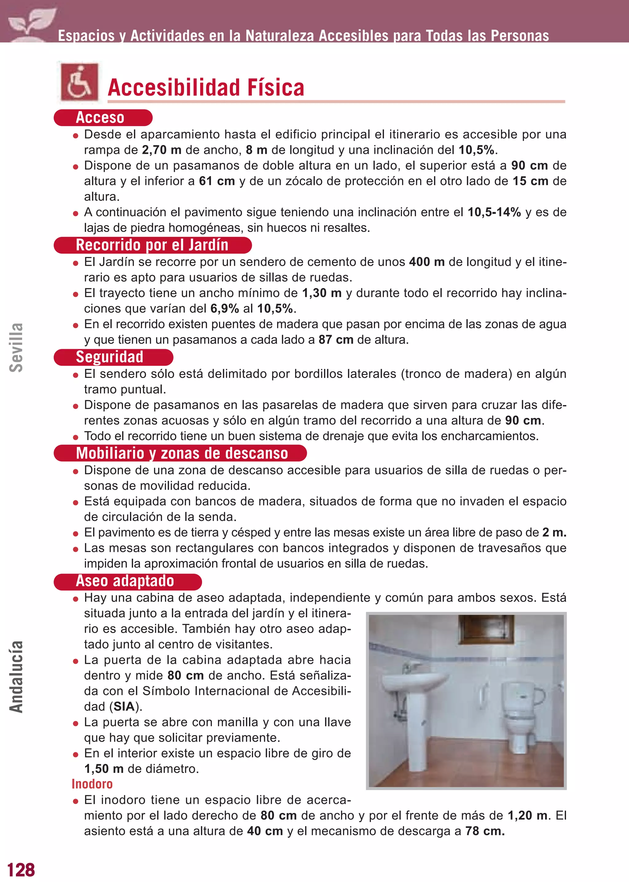 Guía_Completa        22/8/11    14:31    Página 128




            Espacios y Actividades en la Naturaleza Accesibles para Todas las Personas


                    Accesibilidad Física
              Acceso
                Desde el aparcamiento hasta el edificio principal el itinerario es accesible por una
                rampa de 2,70 m de ancho, 8 m de longitud y una inclinación del 10,5%.
                Dispone de un pasamanos de doble altura en un lado, el superior está a 90 cm de
                altura y el inferior a 61 cm y de un zócalo de protección en el otro lado de 15 cm de
                altura.
                A continuación el pavimento sigue teniendo una inclinación entre el 10,5-14% y es de
                lajas de piedra homogéneas, sin huecos ni resaltes.
              Recorrido por el Jardín
                El Jardín se recorre por un sendero de cemento de unos 400 m de longitud y el itine-
                rario es apto para usuarios de sillas de ruedas.
                El trayecto tiene un ancho mínimo de 1,30 m y durante todo el recorrido hay inclina-
                ciones que varían del 6,9% al 10,5%.
                En el recorrido existen puentes de madera que pasan por encima de las zonas de agua
Sevilla




                y que tienen un pasamanos a cada lado a 87 cm de altura.
              Seguridad
                El sendero sólo está delimitado por bordillos laterales (tronco de madera) en algún
                tramo puntual.
                Dispone de pasamanos en las pasarelas de madera que sirven para cruzar las dife-
                rentes zonas acuosas y sólo en algún tramo del recorrido a una altura de 90 cm.
                Todo el recorrido tiene un buen sistema de drenaje que evita los encharcamientos.
              Mobiliario y zonas de descanso
                Dispone de una zona de descanso accesible para usuarios de silla de ruedas o per-
                sonas de movilidad reducida.
                Está equipada con bancos de madera, situados de forma que no invaden el espacio
                de circulación de la senda.
                El pavimento es de tierra y césped y entre las mesas existe un área libre de paso de 2 m.
                Las mesas son rectangulares con bancos integrados y disponen de travesaños que
                impiden la aproximación frontal de usuarios en silla de ruedas.
              Aseo adaptado
                Hay una cabina de aseo adaptada, independiente y común para ambos sexos. Está
                situada junto a la entrada del jardín y el itinera-
                rio es accesible. También hay otro aseo adap-
                tado junto al centro de visitantes.
Andalucía




                La puerta de la cabina adaptada abre hacia
                dentro y mide 80 cm de ancho. Está señaliza-
                da con el Símbolo Internacional de Accesibili-
                dad (SIA).
                La puerta se abre con manilla y con una llave
                que hay que solicitar previamente.
                En el interior existe un espacio libre de giro de
                1,50 m de diámetro.
              Inodoro
                El inodoro tiene un espacio libre de acerca-
                miento por el lado derecho de 80 cm de ancho y por el frente de más de 1,20 m. El
                asiento está a una altura de 40 cm y el mecanismo de descarga a 78 cm.


128
 