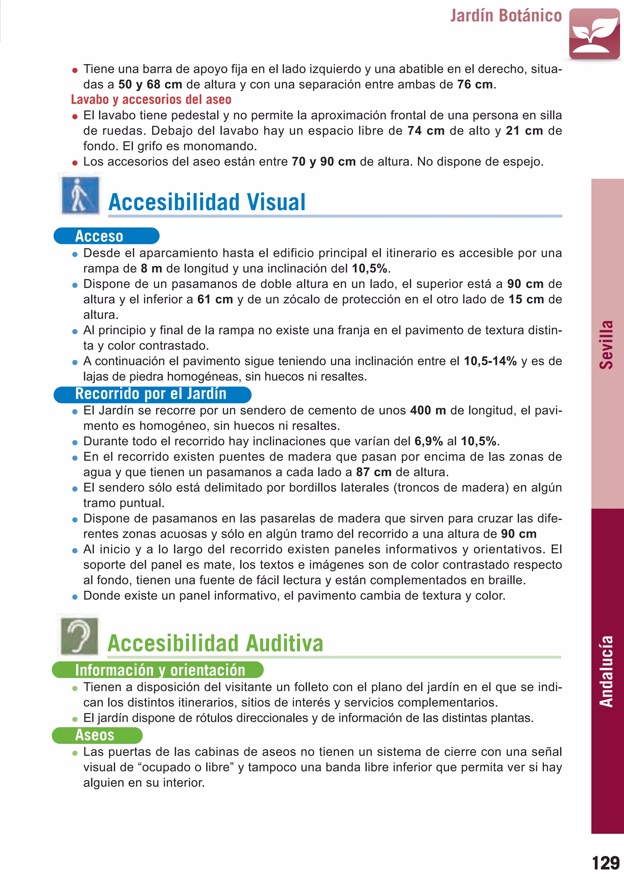 Guía_Completa   22/8/11    14:31    Página 129



                                                                              Jardín Botánico

           Tiene una barra de apoyo fija en el lado izquierdo y una abatible en el derecho, situa-
           das a 50 y 68 cm de altura y con una separación entre ambas de 76 cm.
         Lavabo y accesorios del aseo
           El lavabo tiene pedestal y no permite la aproximación frontal de una persona en silla
           de ruedas. Debajo del lavabo hay un espacio libre de 74 cm de alto y 21 cm de
           fondo. El grifo es monomando.
           Los accesorios del aseo están entre 70 y 90 cm de altura. No dispone de espejo.


                Accesibilidad Visual
         Acceso
           Desde el aparcamiento hasta el edificio principal el itinerario es accesible por una
           rampa de 8 m de longitud y una inclinación del 10,5%.
           Dispone de un pasamanos de doble altura en un lado, el superior está a 90 cm de
           altura y el inferior a 61 cm y de un zócalo de protección en el otro lado de 15 cm de
           altura.




                                                                                                      Sevilla
           Al principio y final de la rampa no existe una franja en el pavimento de textura distin-
           ta y color contrastado.
           A continuación el pavimento sigue teniendo una inclinación entre el 10,5-14% y es de
           lajas de piedra homogéneas, sin huecos ni resaltes.
         Recorrido por el Jardín
           El Jardín se recorre por un sendero de cemento de unos 400 m de longitud, el pavi-
           mento es homogéneo, sin huecos ni resaltes.
           Durante todo el recorrido hay inclinaciones que varían del 6,9% al 10,5%.
           En el recorrido existen puentes de madera que pasan por encima de las zonas de
           agua y que tienen un pasamanos a cada lado a 87 cm de altura.
           El sendero sólo está delimitado por bordillos laterales (troncos de madera) en algún
           tramo puntual.
           Dispone de pasamanos en las pasarelas de madera que sirven para cruzar las dife-
           rentes zonas acuosas y sólo en algún tramo del recorrido a una altura de 90 cm
           Al inicio y a lo largo del recorrido existen paneles informativos y orientativos. El
           soporte del panel es mate, los textos e imágenes son de color contrastado respecto
           al fondo, tienen una fuente de fácil lectura y están complementados en braille.
           Donde existe un panel informativo, el pavimento cambia de textura y color.



                Accesibilidad Auditiva
                                                                                                      Andalucía


         Información y orientación
           Tienen a disposición del visitante un folleto con el plano del jardín en el que se indi-
           can los distintos itinerarios, sitios de interés y servicios complementarios.
           El jardín dispone de rótulos direccionales y de información de las distintas plantas.
         Aseos
           Las puertas de las cabinas de aseos no tienen un sistema de cierre con una señal
           visual de “ocupado o libre” y tampoco una banda libre inferior que permita ver si hay
           alguien en su interior.




                                                                                                      129
 