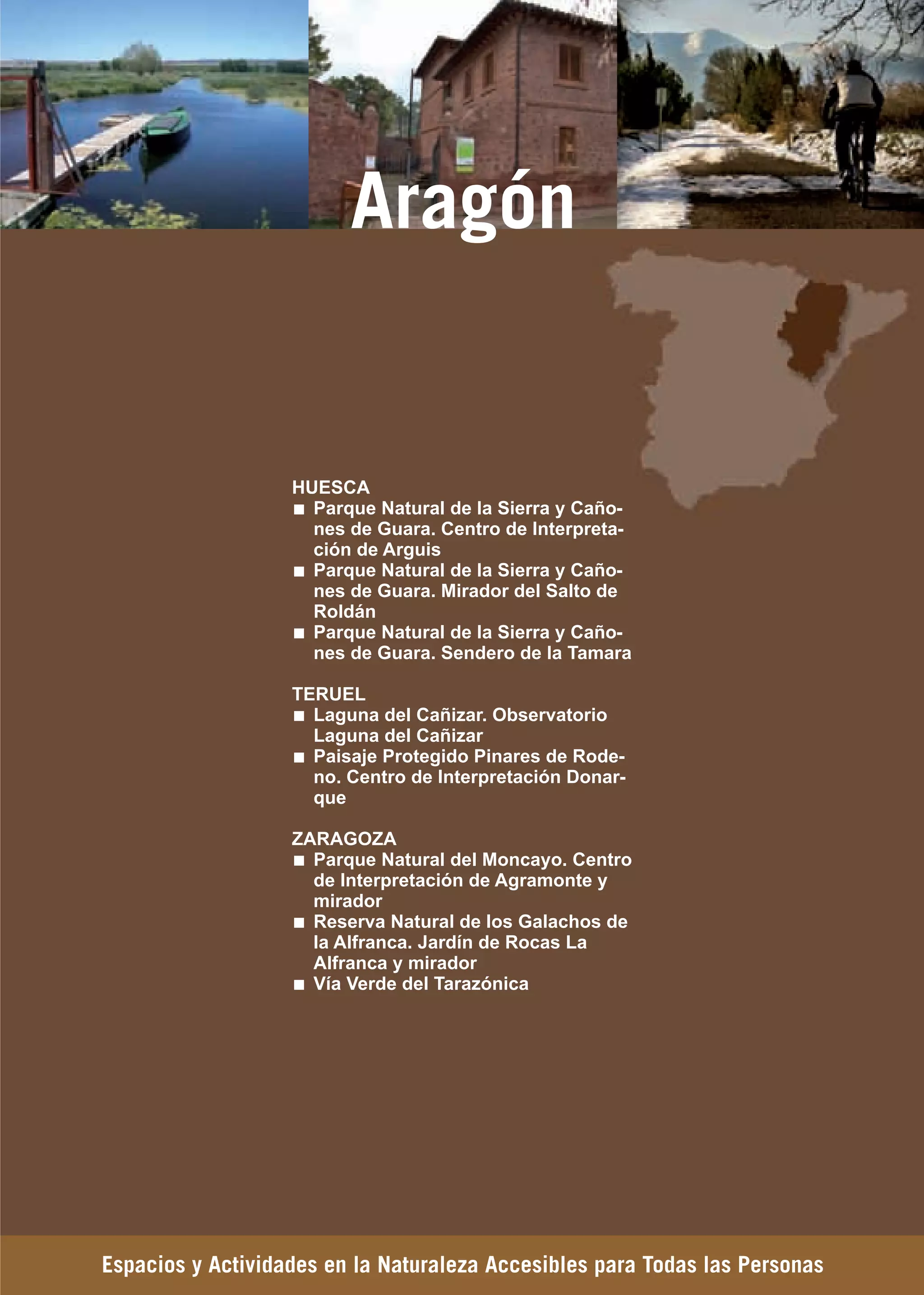 Guía_Completa   22/8/11   14:32   Página 135




                                   Aragón


                             HUESCA
                               Parque Natural de la Sierra y Caño-
                               nes de Guara. Centro de Interpreta-
                               ción de Arguis
                               Parque Natural de la Sierra y Caño-
                               nes de Guara. Mirador del Salto de
                               Roldán
                               Parque Natural de la Sierra y Caño-
                               nes de Guara. Sendero de la Tamara

                             TERUEL
                               Laguna del Cañizar. Observatorio
                               Laguna del Cañizar
                               Paisaje Protegido Pinares de Rode-
                               no. Centro de Interpretación Donar-
                               que

                             ZARAGOZA
                               Parque Natural del Moncayo. Centro
                               de Interpretación de Agramonte y
                               mirador
                               Reserva Natural de los Galachos de
                               la Alfranca. Jardín de Rocas La
                               Alfranca y mirador
                               Vía Verde del Tarazónica




         Espacios y Actividades en la Naturaleza Accesibles para Todas las Personas
 