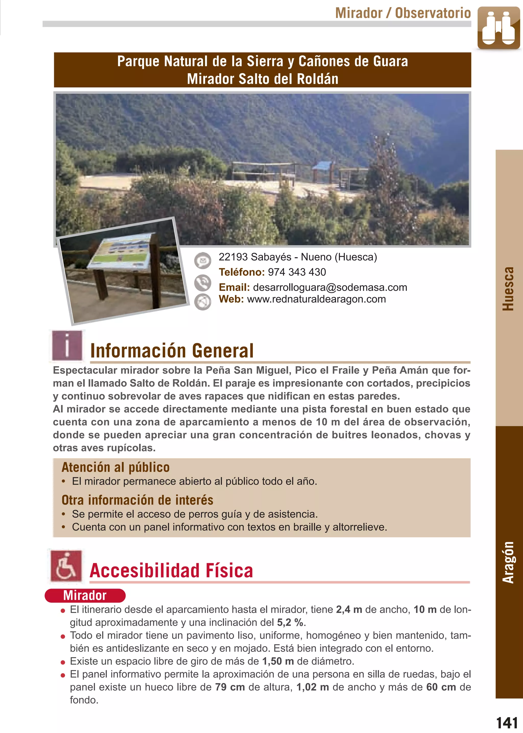 Guía_Completa   22/8/11    14:32    Página 141



                                                                     Mirador / Observatorio


                     Parque Natural de la Sierra y Cañones de Guara
                               Mirador Salto del Roldán




                                           22193 Sabayés - Nueno (Huesca)




                                                                                                      Huesca
                                           Teléfono: 974 343 430
                                           Email: desarrolloguara@sodemasa.com
                                           Web: www.rednaturaldearagon.com




                Información General
        Espectacular mirador sobre la Peña San Miguel, Pico el Fraile y Peña Amán que for-
        man el llamado Salto de Roldán. El paraje es impresionante con cortados, precipicios
        y continuo sobrevolar de aves rapaces que nidifican en estas paredes.
        Al mirador se accede directamente mediante una pista forestal en buen estado que
        cuenta con una zona de aparcamiento a menos de 10 m del área de observación,
        donde se pueden apreciar una gran concentración de buitres leonados, chovas y
        otras aves rupícolas.
         Atención al público
         • El mirador permanece abierto al público todo el año.
         Otra información de interés
         • Se permite el acceso de perros guía y de asistencia.
         • Cuenta con un panel informativo con textos en braille y altorrelieve.
                                                                                                      Aragón



                Accesibilidad Física
          Mirador
           El itinerario desde el aparcamiento hasta el mirador, tiene 2,4 m de ancho, 10 m de lon-
           gitud aproximadamente y una inclinación del 5,2 %.
           Todo el mirador tiene un pavimento liso, uniforme, homogéneo y bien mantenido, tam-
           bién es antideslizante en seco y en mojado. Está bien integrado con el entorno.
           Existe un espacio libre de giro de más de 1,50 m de diámetro.
           El panel informativo permite la aproximación de una persona en silla de ruedas, bajo el
           panel existe un hueco libre de 79 cm de altura, 1,02 m de ancho y más de 60 cm de
           fondo.

                                                                                                      141
 