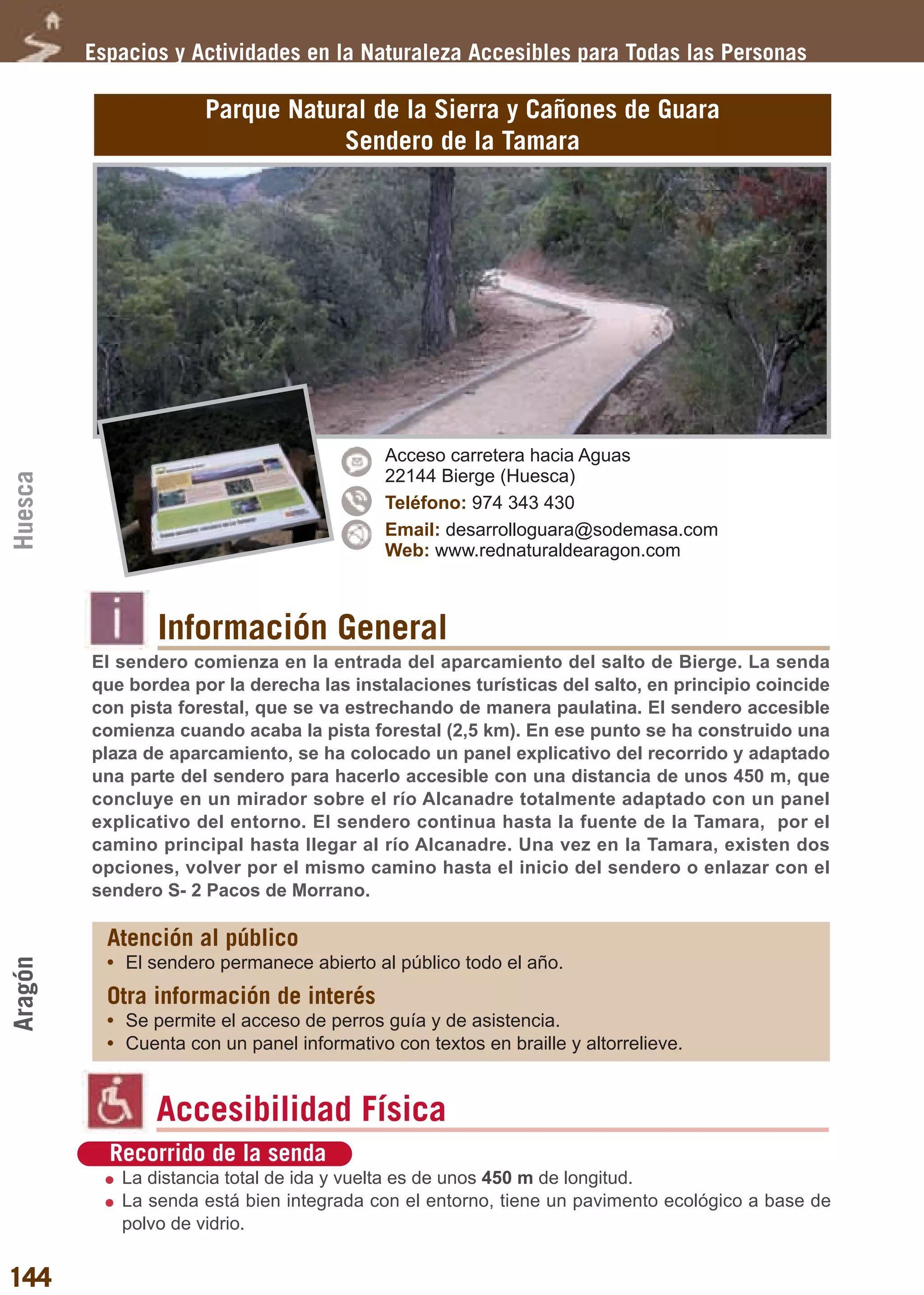 Guía_Completa    22/8/11     14:32    Página 144




         Espacios y Actividades en la Naturaleza Accesibles para Todas las Personas

                       Parque Natural de la Sierra y Cañones de Guara
                                   Sendero de la Tamara




                                             Acceso carretera hacia Aguas
                                             22144 Bierge (Huesca)
Huesca




                                             Teléfono: 974 343 430
                                             Email: desarrolloguara@sodemasa.com
                                             Web: www.rednaturaldearagon.com



                 Información General
         El sendero comienza en la entrada del aparcamiento del salto de Bierge. La senda
         que bordea por la derecha las instalaciones turísticas del salto, en principio coincide
         con pista forestal, que se va estrechando de manera paulatina. El sendero accesible
         comienza cuando acaba la pista forestal (2,5 km). En ese punto se ha construido una
         plaza de aparcamiento, se ha colocado un panel explicativo del recorrido y adaptado
         una parte del sendero para hacerlo accesible con una distancia de unos 450 m, que
         concluye en un mirador sobre el río Alcanadre totalmente adaptado con un panel
         explicativo del entorno. El sendero continua hasta la fuente de la Tamara, por el
         camino principal hasta llegar al río Alcanadre. Una vez en la Tamara, existen dos
         opciones, volver por el mismo camino hasta el inicio del sendero o enlazar con el
         sendero S- 2 Pacos de Morrano.

           Atención al público
           • El sendero permanece abierto al público todo el año.
Aragón




           Otra información de interés
           • Se permite el acceso de perros guía y de asistencia.
           • Cuenta con un panel informativo con textos en braille y altorrelieve.


                 Accesibilidad Física
           Recorrido de la senda
            La distancia total de ida y vuelta es de unos 450 m de longitud.
            La senda está bien integrada con el entorno, tiene un pavimento ecológico a base de
            polvo de vidrio.


144
 