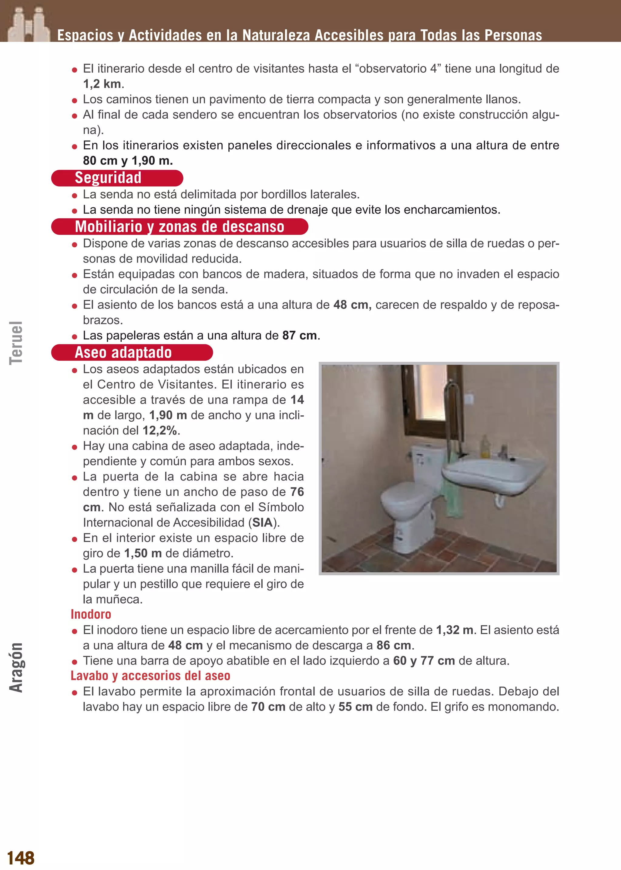 Guía_Completa     22/8/11     14:32     Página 148




         Espacios y Actividades en la Naturaleza Accesibles para Todas las Personas

             El itinerario desde el centro de visitantes hasta el “observatorio 4” tiene una longitud de
             1,2 km.
             Los caminos tienen un pavimento de tierra compacta y son generalmente llanos.
             Al final de cada sendero se encuentran los observatorios (no existe construcción algu-
             na).
             En los itinerarios existen paneles direccionales e informativos a una altura de entre
             80 cm y 1,90 m.
           Seguridad
             La senda no está delimitada por bordillos laterales.
             La senda no tiene ningún sistema de drenaje que evite los encharcamientos.
           Mobiliario y zonas de descanso
             Dispone de varias zonas de descanso accesibles para usuarios de silla de ruedas o per-
             sonas de movilidad reducida.
             Están equipadas con bancos de madera, situados de forma que no invaden el espacio
             de circulación de la senda.
             El asiento de los bancos está a una altura de 48 cm, carecen de respaldo y de reposa-
             brazos.
Teruel




             Las papeleras están a una altura de 87 cm.
           Aseo adaptado
             Los aseos adaptados están ubicados en
             el Centro de Visitantes. El itinerario es
             accesible a través de una rampa de 14
             m de largo, 1,90 m de ancho y una incli-
             nación del 12,2%.
             Hay una cabina de aseo adaptada, inde-
             pendiente y común para ambos sexos.
             La puerta de la cabina se abre hacia
             dentro y tiene un ancho de paso de 76
             cm. No está señalizada con el Símbolo
             Internacional de Accesibilidad (SIA).
             En el interior existe un espacio libre de
             giro de 1,50 m de diámetro.
             La puerta tiene una manilla fácil de mani-
             pular y un pestillo que requiere el giro de
             la muñeca.
           Inodoro
             El inodoro tiene un espacio libre de acercamiento por el frente de 1,32 m. El asiento está
             a una altura de 48 cm y el mecanismo de descarga a 86 cm.
Aragón




             Tiene una barra de apoyo abatible en el lado izquierdo a 60 y 77 cm de altura.
           Lavabo y accesorios del aseo
             El lavabo permite la aproximación frontal de usuarios de silla de ruedas. Debajo del
             lavabo hay un espacio libre de 70 cm de alto y 55 cm de fondo. El grifo es monomando.




148
 