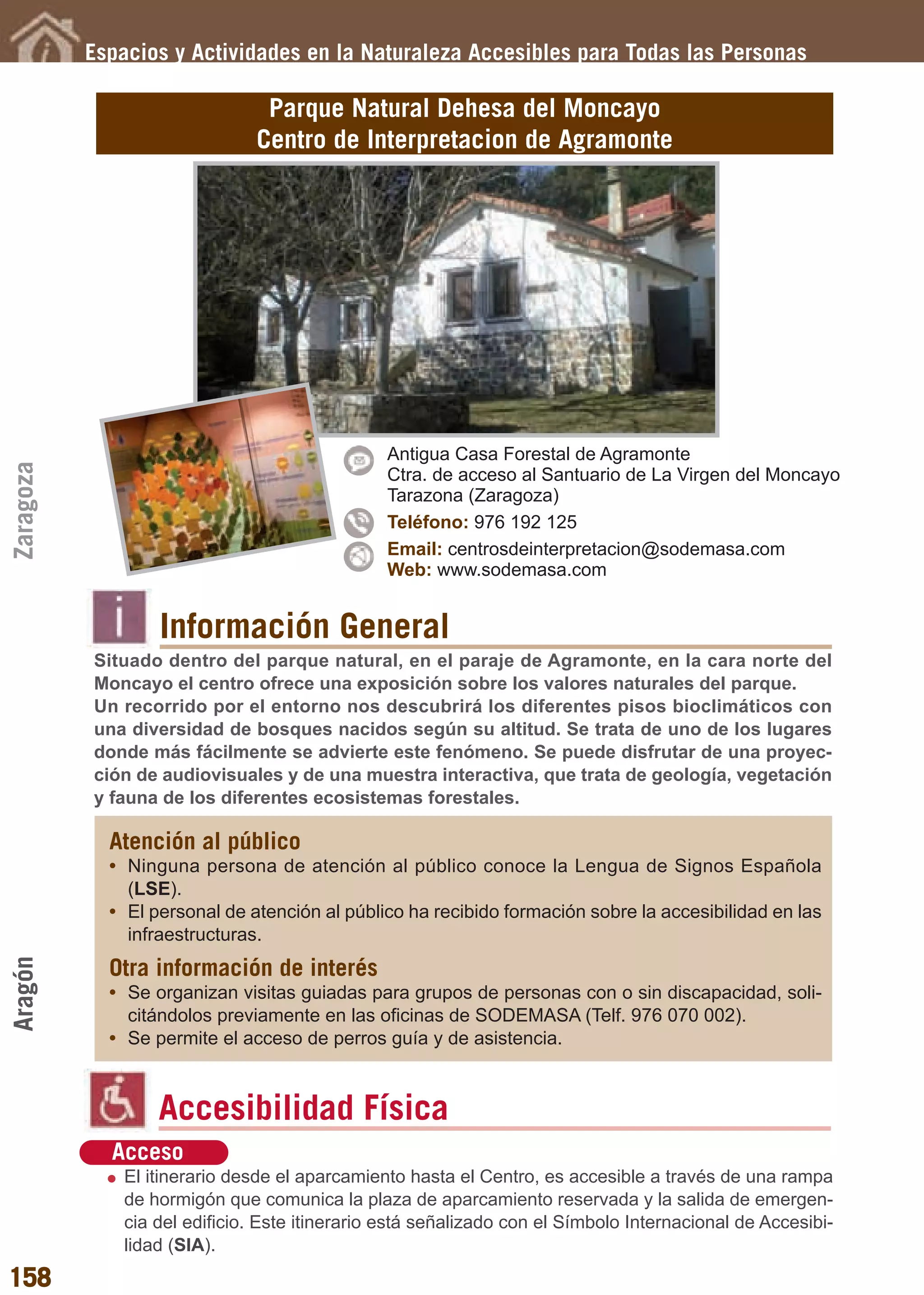 Guía_Completa       22/8/11     14:32    Página 158




           Espacios y Actividades en la Naturaleza Accesibles para Todas las Personas

                                 Parque Natural Dehesa del Moncayo
                                Centro de Interpretacion de Agramonte




                                                Antigua Casa Forestal de Agramonte
Zaragoza




                                                Ctra. de acceso al Santuario de La Virgen del Moncayo
                                                Tarazona (Zaragoza)
                                                Teléfono: 976 192 125
                                                Email: centrosdeinterpretacion@sodemasa.com
                                                Web: www.sodemasa.com


                   Información General
           Situado dentro del parque natural, en el paraje de Agramonte, en la cara norte del
           Moncayo el centro ofrece una exposición sobre los valores naturales del parque.
           Un recorrido por el entorno nos descubrirá los diferentes pisos bioclimáticos con
           una diversidad de bosques nacidos según su altitud. Se trata de uno de los lugares
           donde más fácilmente se advierte este fenómeno. Se puede disfrutar de una proyec-
           ción de audiovisuales y de una muestra interactiva, que trata de geología, vegetación
           y fauna de los diferentes ecosistemas forestales.

             Atención al público
             • Ninguna persona de atención al público conoce la Lengua de Signos Española
               (LSE).
             • El personal de atención al público ha recibido formación sobre la accesibilidad en las
               infraestructuras.
Aragón




             Otra información de interés
             • Se organizan visitas guiadas para grupos de personas con o sin discapacidad, soli-
               citándolos previamente en las oficinas de SODEMASA (Telf. 976 070 002).
             • Se permite el acceso de perros guía y de asistencia.



                   Accesibilidad Física
             Acceso
               El itinerario desde el aparcamiento hasta el Centro, es accesible a través de una rampa
               de hormigón que comunica la plaza de aparcamiento reservada y la salida de emergen-
               cia del edificio. Este itinerario está señalizado con el Símbolo Internacional de Accesibi-
               lidad (SIA).
158
 