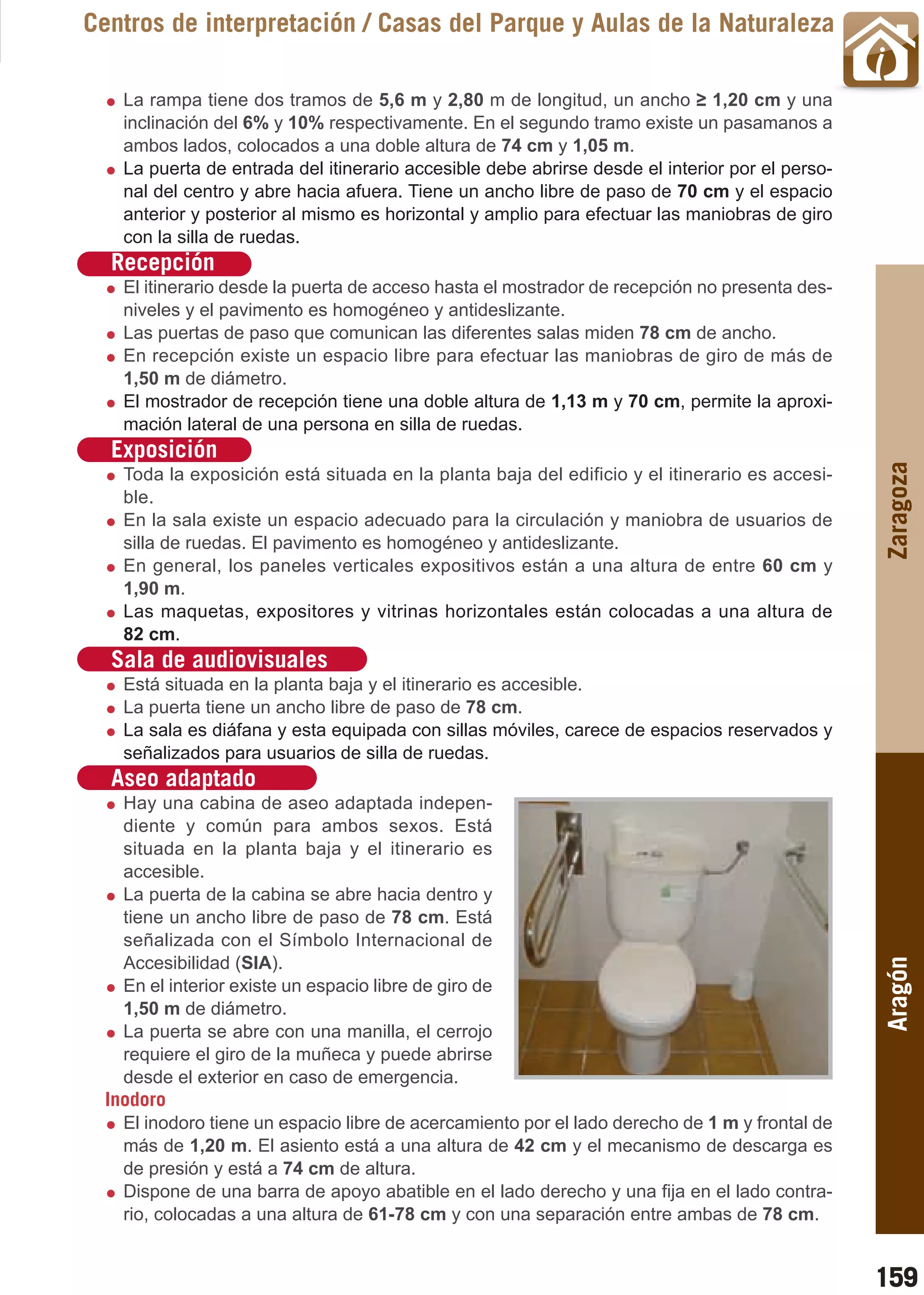Guía_Completa   22/8/11     14:32     Página 159



       Centros de interpretación / Casas del Parque y Aulas de la Naturaleza

           La rampa tiene dos tramos de 5,6 m y 2,80 m de longitud, un ancho ≥ 1,20 cm y una
           inclinación del 6% y 10% respectivamente. En el segundo tramo existe un pasamanos a
           ambos lados, colocados a una doble altura de 74 cm y 1,05 m.
           La puerta de entrada del itinerario accesible debe abrirse desde el interior por el perso-
           nal del centro y abre hacia afuera. Tiene un ancho libre de paso de 70 cm y el espacio
           anterior y posterior al mismo es horizontal y amplio para efectuar las maniobras de giro
           con la silla de ruedas.
         Recepción
           El itinerario desde la puerta de acceso hasta el mostrador de recepción no presenta des-
           niveles y el pavimento es homogéneo y antideslizante.
           Las puertas de paso que comunican las diferentes salas miden 78 cm de ancho.
           En recepción existe un espacio libre para efectuar las maniobras de giro de más de
           1,50 m de diámetro.
           El mostrador de recepción tiene una doble altura de 1,13 m y 70 cm, permite la aproxi-
           mación lateral de una persona en silla de ruedas.
         Exposición




                                                                                                        Zaragoza
           Toda la exposición está situada en la planta baja del edificio y el itinerario es accesi-
           ble.
           En la sala existe un espacio adecuado para la circulación y maniobra de usuarios de
           silla de ruedas. El pavimento es homogéneo y antideslizante.
           En general, los paneles verticales expositivos están a una altura de entre 60 cm y
           1,90 m.
           Las maquetas, expositores y vitrinas horizontales están colocadas a una altura de
           82 cm.
         Sala de audiovisuales
           Está situada en la planta baja y el itinerario es accesible.
           La puerta tiene un ancho libre de paso de 78 cm.
           La sala es diáfana y esta equipada con sillas móviles, carece de espacios reservados y
           señalizados para usuarios de silla de ruedas.
         Aseo adaptado
           Hay una cabina de aseo adaptada indepen-
           diente y común para ambos sexos. Está
           situada en la planta baja y el itinerario es
           accesible.
           La puerta de la cabina se abre hacia dentro y
           tiene un ancho libre de paso de 78 cm. Está
           señalizada con el Símbolo Internacional de
           Accesibilidad (SIA).
                                                                                                        Aragón


           En el interior existe un espacio libre de giro de
           1,50 m de diámetro.
           La puerta se abre con una manilla, el cerrojo
           requiere el giro de la muñeca y puede abrirse
           desde el exterior en caso de emergencia.
         Inodoro
           El inodoro tiene un espacio libre de acercamiento por el lado derecho de 1 m y frontal de
           más de 1,20 m. El asiento está a una altura de 42 cm y el mecanismo de descarga es
           de presión y está a 74 cm de altura.
           Dispone de una barra de apoyo abatible en el lado derecho y una fija en el lado contra-
           rio, colocadas a una altura de 61-78 cm y con una separación entre ambas de 78 cm.


                                                                                                        159
 