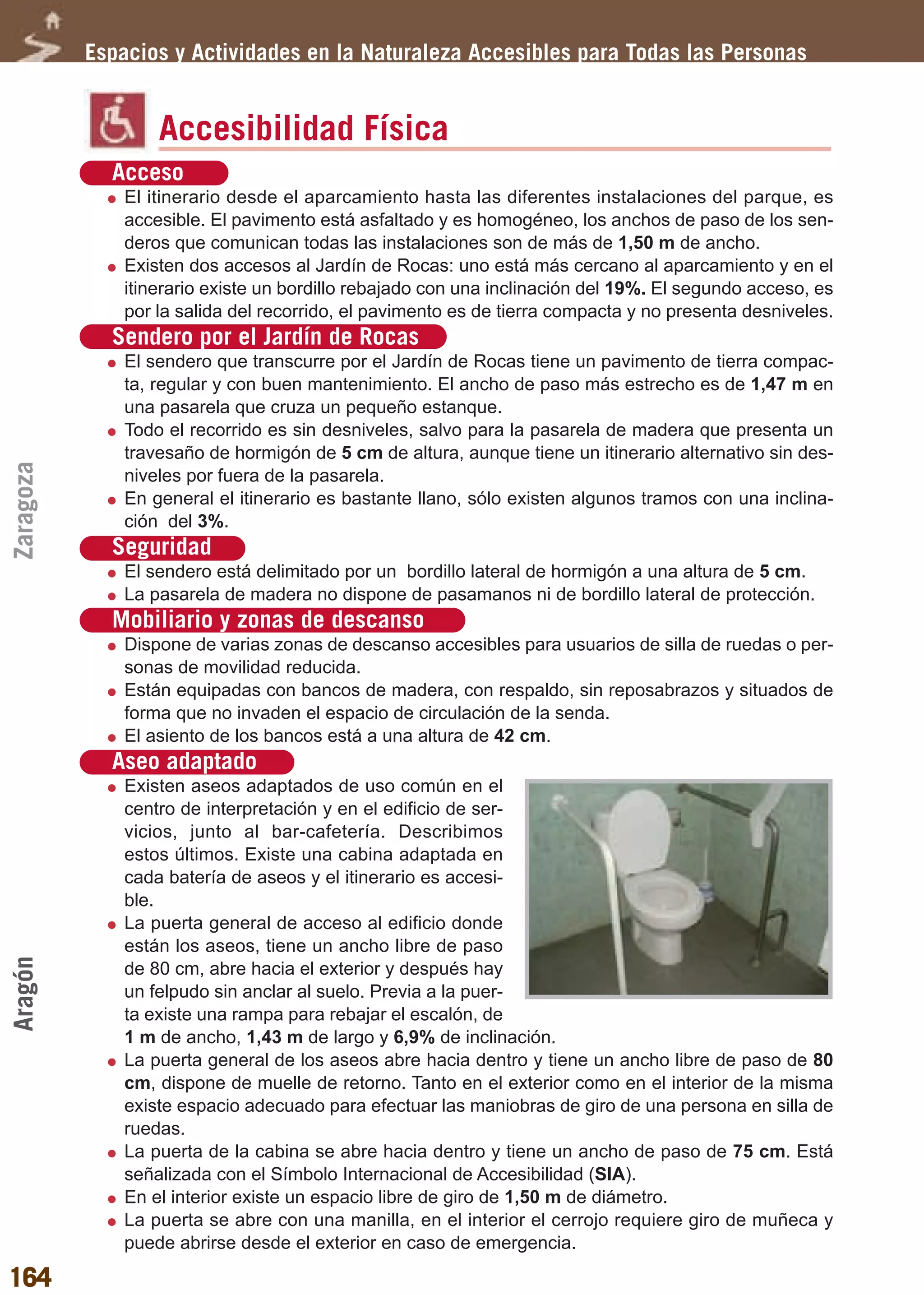 Guía_Completa      22/8/11     14:32    Página 164




           Espacios y Actividades en la Naturaleza Accesibles para Todas las Personas


                   Accesibilidad Física
             Acceso
               El itinerario desde el aparcamiento hasta las diferentes instalaciones del parque, es
               accesible. El pavimento está asfaltado y es homogéneo, los anchos de paso de los sen-
               deros que comunican todas las instalaciones son de más de 1,50 m de ancho.
               Existen dos accesos al Jardín de Rocas: uno está más cercano al aparcamiento y en el
               itinerario existe un bordillo rebajado con una inclinación del 19%. El segundo acceso, es
               por la salida del recorrido, el pavimento es de tierra compacta y no presenta desniveles.
             Sendero por el Jardín de Rocas
               El sendero que transcurre por el Jardín de Rocas tiene un pavimento de tierra compac-
               ta, regular y con buen mantenimiento. El ancho de paso más estrecho es de 1,47 m en
               una pasarela que cruza un pequeño estanque.
               Todo el recorrido es sin desniveles, salvo para la pasarela de madera que presenta un
               travesaño de hormigón de 5 cm de altura, aunque tiene un itinerario alternativo sin des-
Zaragoza




               niveles por fuera de la pasarela.
               En general el itinerario es bastante llano, sólo existen algunos tramos con una inclina-
               ción del 3%.
             Seguridad
               El sendero está delimitado por un bordillo lateral de hormigón a una altura de 5 cm.
               La pasarela de madera no dispone de pasamanos ni de bordillo lateral de protección.
             Mobiliario y zonas de descanso
               Dispone de varias zonas de descanso accesibles para usuarios de silla de ruedas o per-
               sonas de movilidad reducida.
               Están equipadas con bancos de madera, con respaldo, sin reposabrazos y situados de
               forma que no invaden el espacio de circulación de la senda.
               El asiento de los bancos está a una altura de 42 cm.
             Aseo adaptado
               Existen aseos adaptados de uso común en el
               centro de interpretación y en el edificio de ser-
               vicios, junto al bar-cafetería. Describimos
               estos últimos. Existe una cabina adaptada en
               cada batería de aseos y el itinerario es accesi-
               ble.
               La puerta general de acceso al edificio donde
               están los aseos, tiene un ancho libre de paso
Aragón




               de 80 cm, abre hacia el exterior y después hay
               un felpudo sin anclar al suelo. Previa a la puer-
               ta existe una rampa para rebajar el escalón, de
               1 m de ancho, 1,43 m de largo y 6,9% de inclinación.
               La puerta general de los aseos abre hacia dentro y tiene un ancho libre de paso de 80
               cm, dispone de muelle de retorno. Tanto en el exterior como en el interior de la misma
               existe espacio adecuado para efectuar las maniobras de giro de una persona en silla de
               ruedas.
               La puerta de la cabina se abre hacia dentro y tiene un ancho de paso de 75 cm. Está
               señalizada con el Símbolo Internacional de Accesibilidad (SIA).
               En el interior existe un espacio libre de giro de 1,50 m de diámetro.
               La puerta se abre con una manilla, en el interior el cerrojo requiere giro de muñeca y
               puede abrirse desde el exterior en caso de emergencia.

164
 
