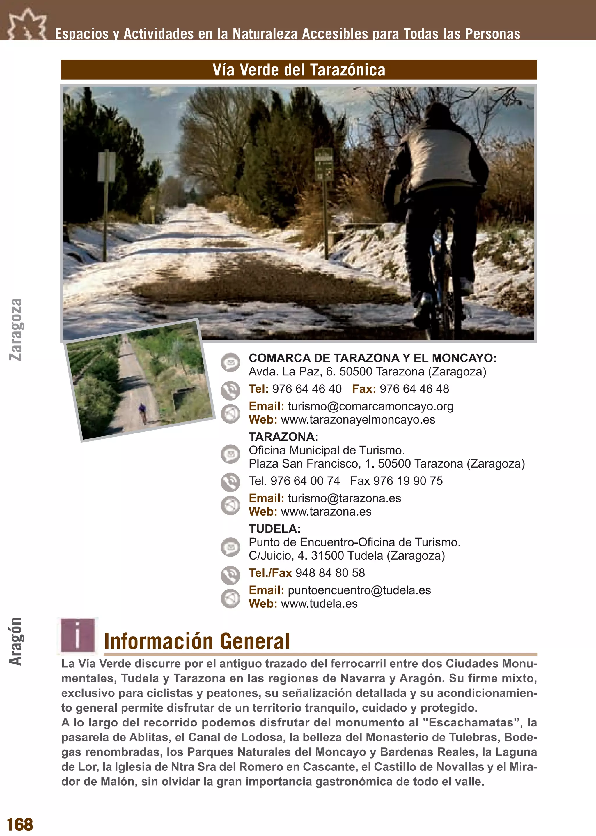Guía_Completa       22/8/11    14:33    Página 168




           Espacios y Actividades en la Naturaleza Accesibles para Todas las Personas

                                        Vía Verde del Tarazónica
Zaragoza




                                               COMARCA DE TARAZONA Y EL MONCAYO:
                                               Avda. La Paz, 6. 50500 Tarazona (Zaragoza)
                                               Tel: 976 64 46 40 Fax: 976 64 46 48
                                               Email: turismo@comarcamoncayo.org
                                               Web: www.tarazonayelmoncayo.es
                                               TARAZONA:
                                               Oficina Municipal de Turismo.
                                               Plaza San Francisco, 1. 50500 Tarazona (Zaragoza)
                                               Tel. 976 64 00 74 Fax 976 19 90 75
                                               Email: turismo@tarazona.es
                                               Web: www.tarazona.es
                                               TUDELA:
                                               Punto de Encuentro-Oficina de Turismo.
                                               C/Juicio, 4. 31500 Tudela (Zaragoza)
                                               Tel./Fax 948 84 80 58
                                               Email: puntoencuentro@tudela.es
                                               Web: www.tudela.es
Aragón




                   Información General
            La Vía Verde discurre por el antiguo trazado del ferrocarril entre dos Ciudades Monu-
            mentales, Tudela y Tarazona en las regiones de Navarra y Aragón. Su firme mixto,
            exclusivo para ciclistas y peatones, su señalización detallada y su acondicionamien-
            to general permite disfrutar de un territorio tranquilo, cuidado y protegido.
            A lo largo del recorrido podemos disfrutar del monumento al "Escachamatas”, la
            pasarela de Ablitas, el Canal de Lodosa, la belleza del Monasterio de Tulebras, Bode-
            gas renombradas, los Parques Naturales del Moncayo y Bardenas Reales, la Laguna
            de Lor, la Iglesia de Ntra Sra del Romero en Cascante, el Castillo de Novallas y el Mira-
            dor de Malón, sin olvidar la gran importancia gastronómica de todo el valle.


168
 