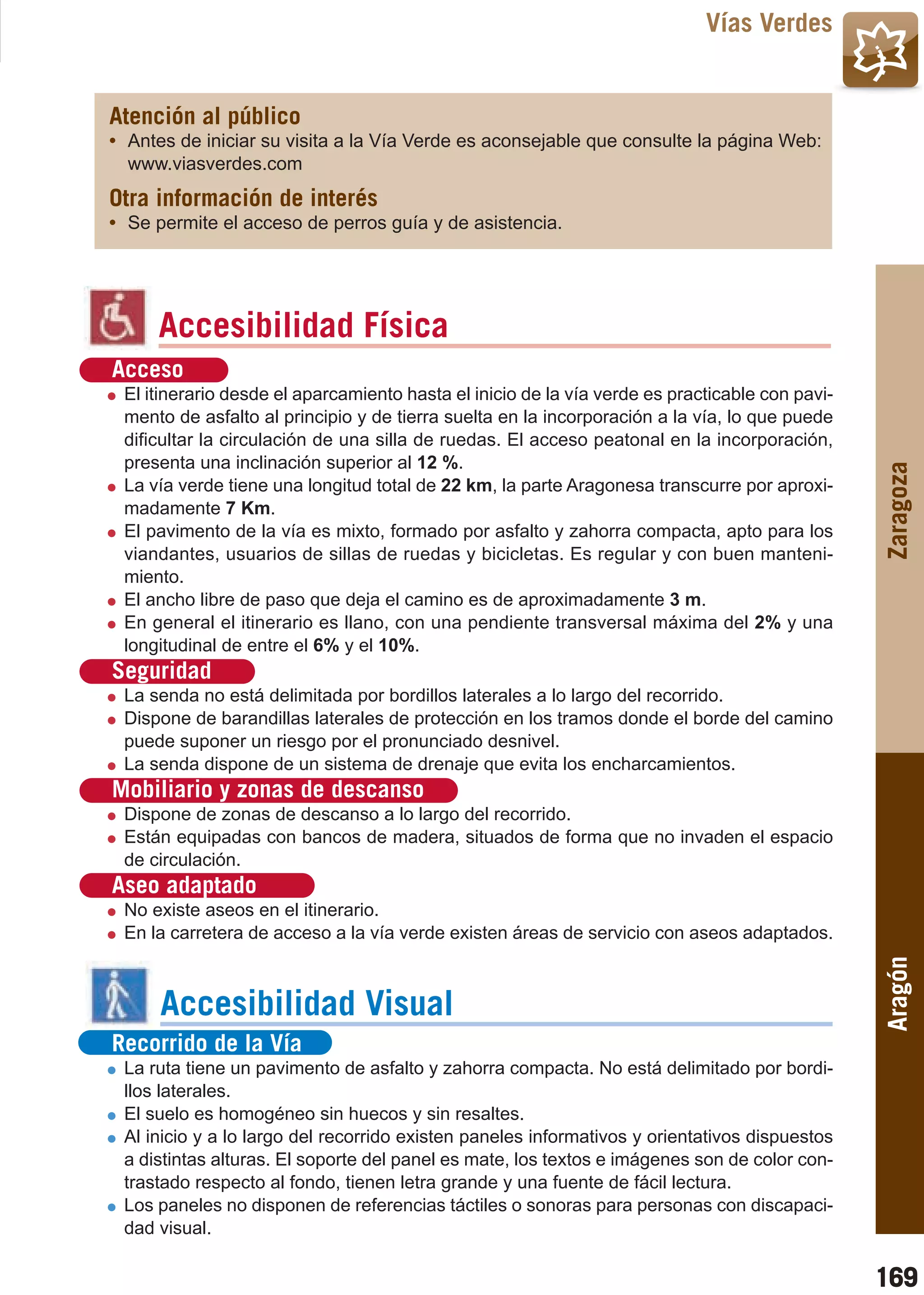 Guía_Completa   22/8/11     14:33    Página 169



                                                                                      Vías Verdes


         Atención al público
         • Antes de iniciar su visita a la Vía Verde es aconsejable que consulte la página Web:
           www.viasverdes.com
         Otra información de interés
         • Se permite el acceso de perros guía y de asistencia.




                Accesibilidad Física
          Acceso
           El itinerario desde el aparcamiento hasta el inicio de la vía verde es practicable con pavi-
           mento de asfalto al principio y de tierra suelta en la incorporación a la vía, lo que puede
           dificultar la circulación de una silla de ruedas. El acceso peatonal en la incorporación,
           presenta una inclinación superior al 12 %.




                                                                                                          Zaragoza
           La vía verde tiene una longitud total de 22 km, la parte Aragonesa transcurre por aproxi-
           madamente 7 Km.
           El pavimento de la vía es mixto, formado por asfalto y zahorra compacta, apto para los
           viandantes, usuarios de sillas de ruedas y bicicletas. Es regular y con buen manteni-
           miento.
           El ancho libre de paso que deja el camino es de aproximadamente 3 m.
           En general el itinerario es llano, con una pendiente transversal máxima del 2% y una
           longitudinal de entre el 6% y el 10%.
          Seguridad
           La senda no está delimitada por bordillos laterales a lo largo del recorrido.
           Dispone de barandillas laterales de protección en los tramos donde el borde del camino
           puede suponer un riesgo por el pronunciado desnivel.
           La senda dispone de un sistema de drenaje que evita los encharcamientos.
          Mobiliario y zonas de descanso
           Dispone de zonas de descanso a lo largo del recorrido.
           Están equipadas con bancos de madera, situados de forma que no invaden el espacio
           de circulación.
          Aseo adaptado
           No existe aseos en el itinerario.
           En la carretera de acceso a la vía verde existen áreas de servicio con aseos adaptados.
                                                                                                          Aragón



                Accesibilidad Visual
          Recorrido de la Vía
           La ruta tiene un pavimento de asfalto y zahorra compacta. No está delimitado por bordi-
           llos laterales.
           El suelo es homogéneo sin huecos y sin resaltes.
           Al inicio y a lo largo del recorrido existen paneles informativos y orientativos dispuestos
           a distintas alturas. El soporte del panel es mate, los textos e imágenes son de color con-
           trastado respecto al fondo, tienen letra grande y una fuente de fácil lectura.
           Los paneles no disponen de referencias táctiles o sonoras para personas con discapaci-
           dad visual.

                                                                                                          169
 