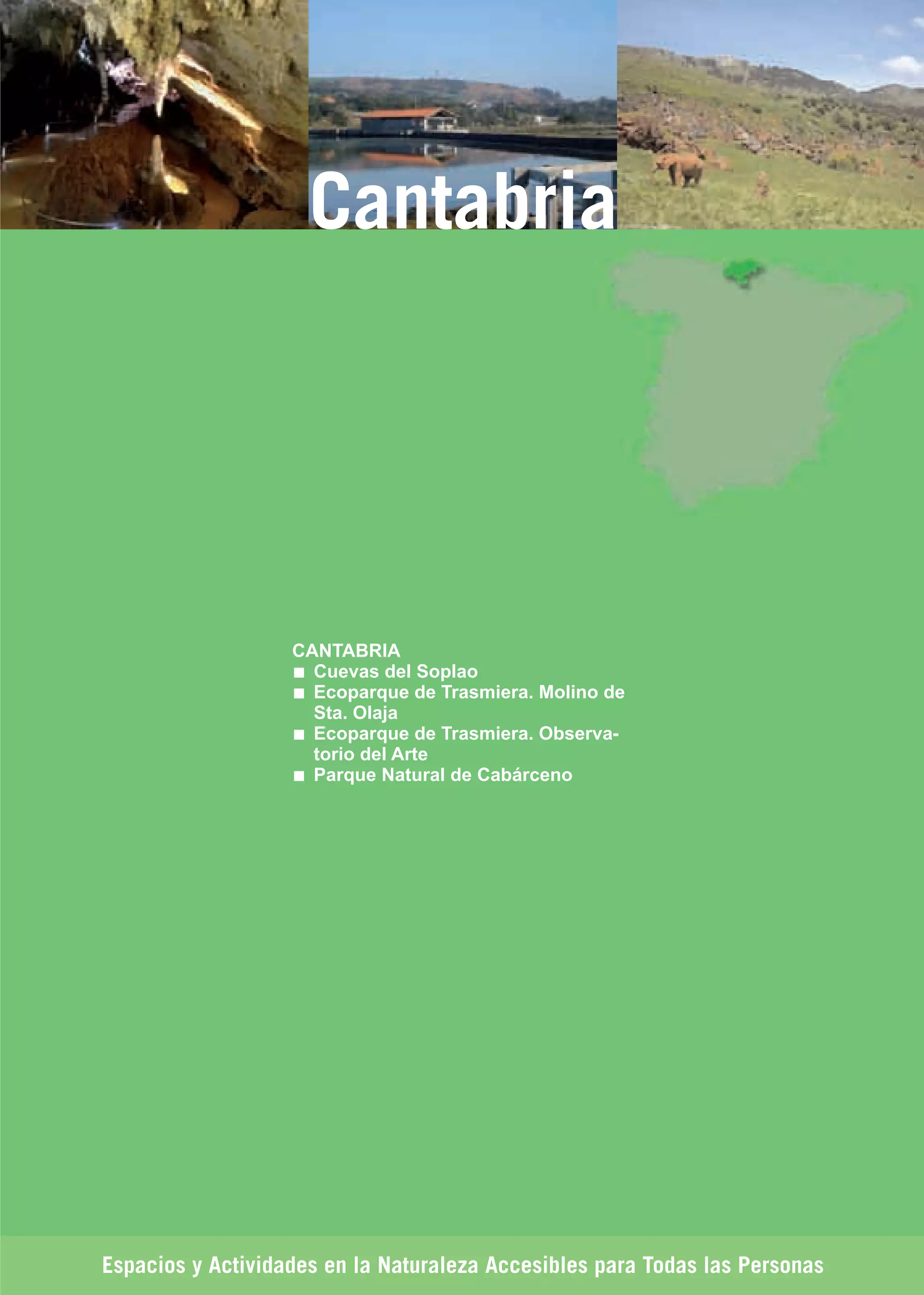 Guía_Completa   22/8/11   14:33   Página 171




                              Cantabria




                             CANTABRIA
                               Cuevas del Soplao
                               Ecoparque de Trasmiera. Molino de
                               Sta. Olaja
                               Ecoparque de Trasmiera. Observa-
                               torio del Arte
                               Parque Natural de Cabárceno




         Espacios y Actividades en la Naturaleza Accesibles para Todas las Personas
 