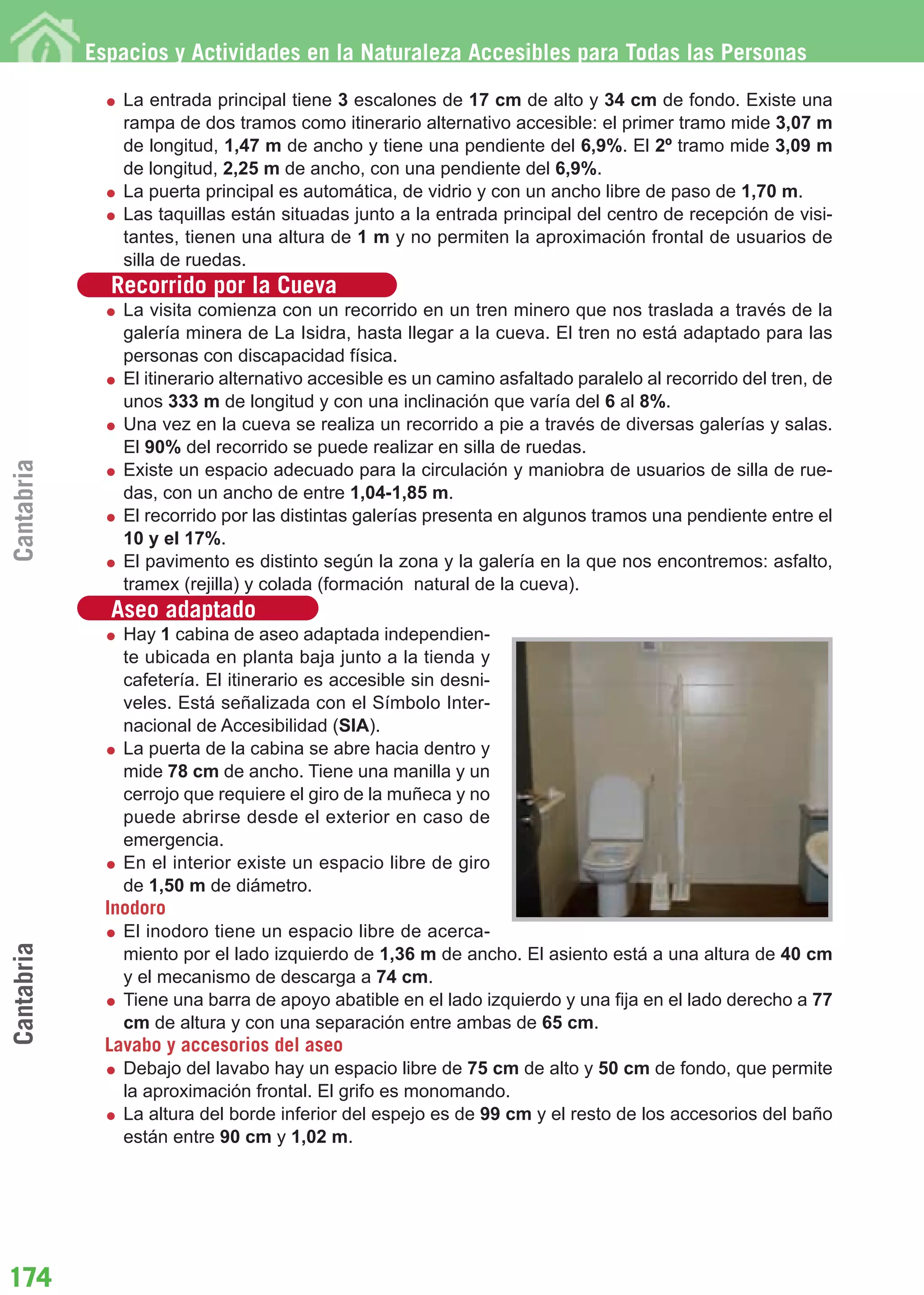 Guía_Completa        22/8/11     14:33     Página 174




            Espacios y Actividades en la Naturaleza Accesibles para Todas las Personas

                La entrada principal tiene 3 escalones de 17 cm de alto y 34 cm de fondo. Existe una
                rampa de dos tramos como itinerario alternativo accesible: el primer tramo mide 3,07 m
                de longitud, 1,47 m de ancho y tiene una pendiente del 6,9%. El 2º tramo mide 3,09 m
                de longitud, 2,25 m de ancho, con una pendiente del 6,9%.
                La puerta principal es automática, de vidrio y con un ancho libre de paso de 1,70 m.
                Las taquillas están situadas junto a la entrada principal del centro de recepción de visi-
                tantes, tienen una altura de 1 m y no permiten la aproximación frontal de usuarios de
                silla de ruedas.
              Recorrido por la Cueva
                La visita comienza con un recorrido en un tren minero que nos traslada a través de la
                galería minera de La Isidra, hasta llegar a la cueva. El tren no está adaptado para las
                personas con discapacidad física.
                El itinerario alternativo accesible es un camino asfaltado paralelo al recorrido del tren, de
                unos 333 m de longitud y con una inclinación que varía del 6 al 8%.
                Una vez en la cueva se realiza un recorrido a pie a través de diversas galerías y salas.
                El 90% del recorrido se puede realizar en silla de ruedas.
Cantabria




                Existe un espacio adecuado para la circulación y maniobra de usuarios de silla de rue-
                das, con un ancho de entre 1,04-1,85 m.
                El recorrido por las distintas galerías presenta en algunos tramos una pendiente entre el
                10 y el 17%.
                El pavimento es distinto según la zona y la galería en la que nos encontremos: asfalto,
                tramex (rejilla) y colada (formación natural de la cueva).
              Aseo adaptado
                Hay 1 cabina de aseo adaptada independien-
                te ubicada en planta baja junto a la tienda y
                cafetería. El itinerario es accesible sin desni-
                veles. Está señalizada con el Símbolo Inter-
                nacional de Accesibilidad (SIA).
                La puerta de la cabina se abre hacia dentro y
                mide 78 cm de ancho. Tiene una manilla y un
                cerrojo que requiere el giro de la muñeca y no
                puede abrirse desde el exterior en caso de
                emergencia.
                En el interior existe un espacio libre de giro
                de 1,50 m de diámetro.
              Inodoro
                El inodoro tiene un espacio libre de acerca-
Cantabria




                miento por el lado izquierdo de 1,36 m de ancho. El asiento está a una altura de 40 cm
                y el mecanismo de descarga a 74 cm.
                Tiene una barra de apoyo abatible en el lado izquierdo y una fija en el lado derecho a 77
                cm de altura y con una separación entre ambas de 65 cm.
              Lavabo y accesorios del aseo
                Debajo del lavabo hay un espacio libre de 75 cm de alto y 50 cm de fondo, que permite
                la aproximación frontal. El grifo es monomando.
                La altura del borde inferior del espejo es de 99 cm y el resto de los accesorios del baño
                están entre 90 cm y 1,02 m.




174
 