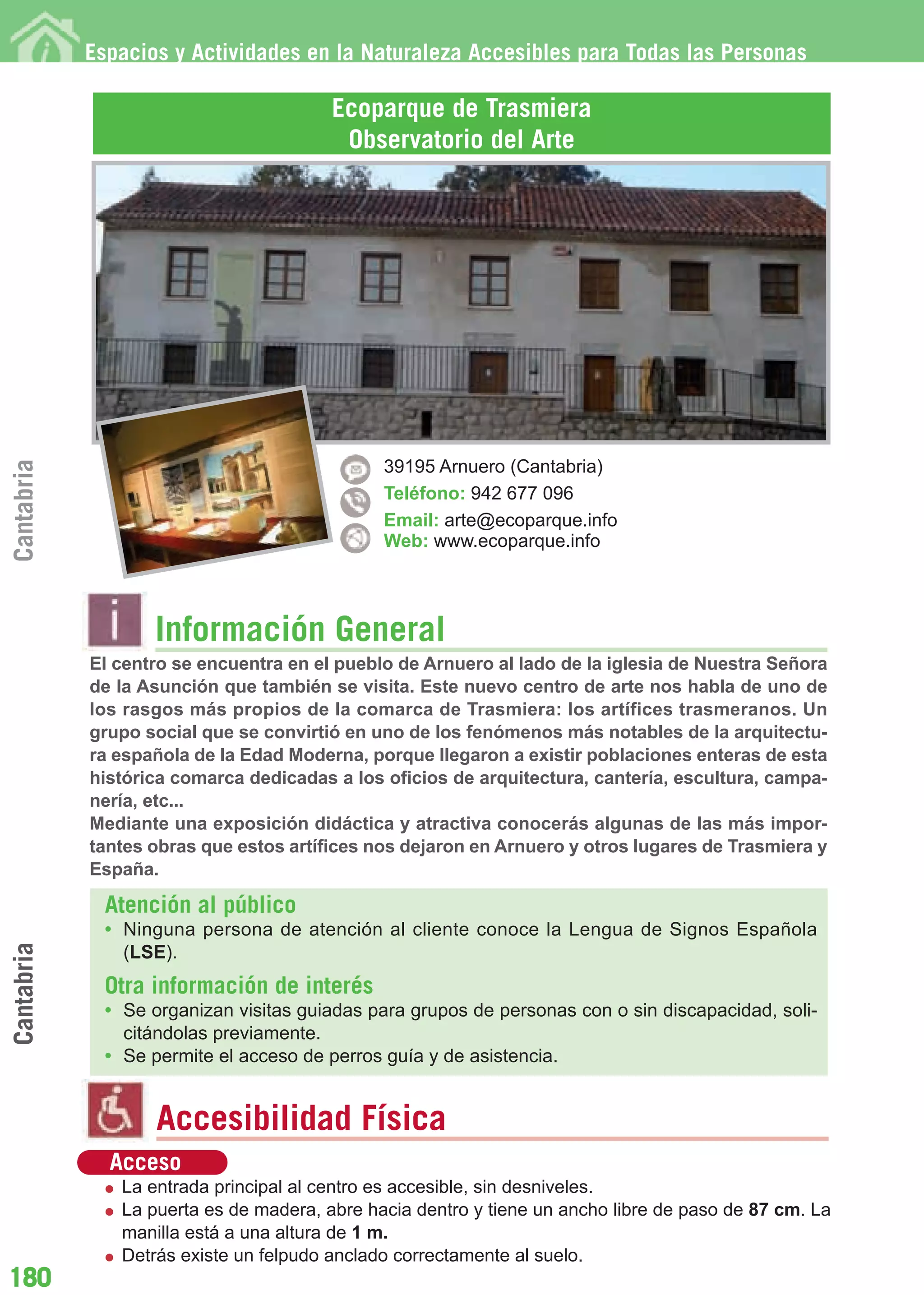 Guía_Completa       22/8/11     14:33    Página 180




            Espacios y Actividades en la Naturaleza Accesibles para Todas las Personas

                                         Ecoparque de Trasmiera
                                          Observatorio del Arte
Cantabria




                                               39195 Arnuero (Cantabria)
                                               Teléfono: 942 677 096
                                               Email: arte@ecoparque.info
                                               Web: www.ecoparque.info




                    Información General
            El centro se encuentra en el pueblo de Arnuero al lado de la iglesia de Nuestra Señora
            de la Asunción que también se visita. Este nuevo centro de arte nos habla de uno de
            los rasgos más propios de la comarca de Trasmiera: los artífices trasmeranos. Un
            grupo social que se convirtió en uno de los fenómenos más notables de la arquitectu-
            ra española de la Edad Moderna, porque llegaron a existir poblaciones enteras de esta
            histórica comarca dedicadas a los oficios de arquitectura, cantería, escultura, campa-
            nería, etc...
            Mediante una exposición didáctica y atractiva conocerás algunas de las más impor-
            tantes obras que estos artífices nos dejaron en Arnuero y otros lugares de Trasmiera y
            España.

              Atención al público
              • Ninguna persona de atención al cliente conoce la Lengua de Signos Española
Cantabria




                (LSE).
              Otra información de interés
              • Se organizan visitas guiadas para grupos de personas con o sin discapacidad, soli-
                citándolas previamente.
              • Se permite el acceso de perros guía y de asistencia.


                    Accesibilidad Física
              Acceso
                La entrada principal al centro es accesible, sin desniveles.
                La puerta es de madera, abre hacia dentro y tiene un ancho libre de paso de 87 cm. La
                manilla está a una altura de 1 m.
                Detrás existe un felpudo anclado correctamente al suelo.
180
 