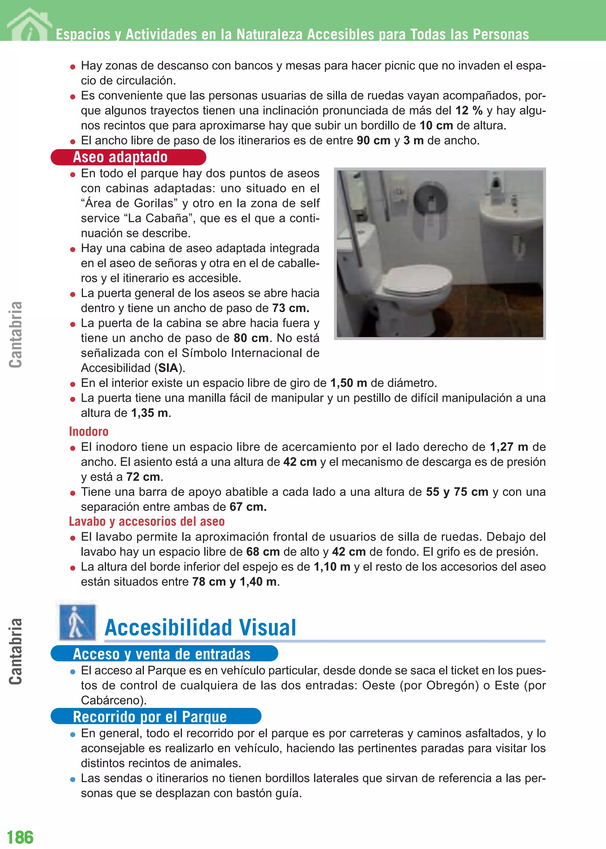 Guía_Completa        22/8/11     14:33    Página 186




            Espacios y Actividades en la Naturaleza Accesibles para Todas las Personas

                Hay zonas de descanso con bancos y mesas para hacer picnic que no invaden el espa-
                cio de circulación.
                Es conveniente que las personas usuarias de silla de ruedas vayan acompañados, por-
                que algunos trayectos tienen una inclinación pronunciada de más del 12 % y hay algu-
                nos recintos que para aproximarse hay que subir un bordillo de 10 cm de altura.
                El ancho libre de paso de los itinerarios es de entre 90 cm y 3 m de ancho.
              Aseo adaptado
                En todo el parque hay dos puntos de aseos
                con cabinas adaptadas: uno situado en el
                “Área de Gorilas” y otro en la zona de self
                service “La Cabaña”, que es el que a conti-
                nuación se describe.
                Hay una cabina de aseo adaptada integrada
                en el aseo de señoras y otra en el de caballe-
                ros y el itinerario es accesible.
                La puerta general de los aseos se abre hacia
Cantabria




                dentro y tiene un ancho de paso de 73 cm.
                La puerta de la cabina se abre hacia fuera y
                tiene un ancho de paso de 80 cm. No está
                señalizada con el Símbolo Internacional de
                Accesibilidad (SIA).
                En el interior existe un espacio libre de giro de 1,50 m de diámetro.
                La puerta tiene una manilla fácil de manipular y un pestillo de difícil manipulación a una
                altura de 1,35 m.
              Inodoro
                El inodoro tiene un espacio libre de acercamiento por el lado derecho de 1,27 m de
                ancho. El asiento está a una altura de 42 cm y el mecanismo de descarga es de presión
                y está a 72 cm.
                Tiene una barra de apoyo abatible a cada lado a una altura de 55 y 75 cm y con una
                separación entre ambas de 67 cm.
              Lavabo y accesorios del aseo
                El lavabo permite la aproximación frontal de usuarios de silla de ruedas. Debajo del
                lavabo hay un espacio libre de 68 cm de alto y 42 cm de fondo. El grifo es de presión.
                La altura del borde inferior del espejo es de 1,10 m y el resto de los accesorios del aseo
                están situados entre 78 cm y 1,40 m.
Cantabria




                    Accesibilidad Visual
              Acceso y venta de entradas
                El acceso al Parque es en vehículo particular, desde donde se saca el ticket en los pues-
                tos de control de cualquiera de las dos entradas: Oeste (por Obregón) o Este (por
                Cabárceno).
              Recorrido por el Parque
                En general, todo el recorrido por el parque es por carreteras y caminos asfaltados, y lo
                aconsejable es realizarlo en vehículo, haciendo las pertinentes paradas para visitar los
                distintos recintos de animales.
                Las sendas o itinerarios no tienen bordillos laterales que sirvan de referencia a las per-
                sonas que se desplazan con bastón guía.


186
 