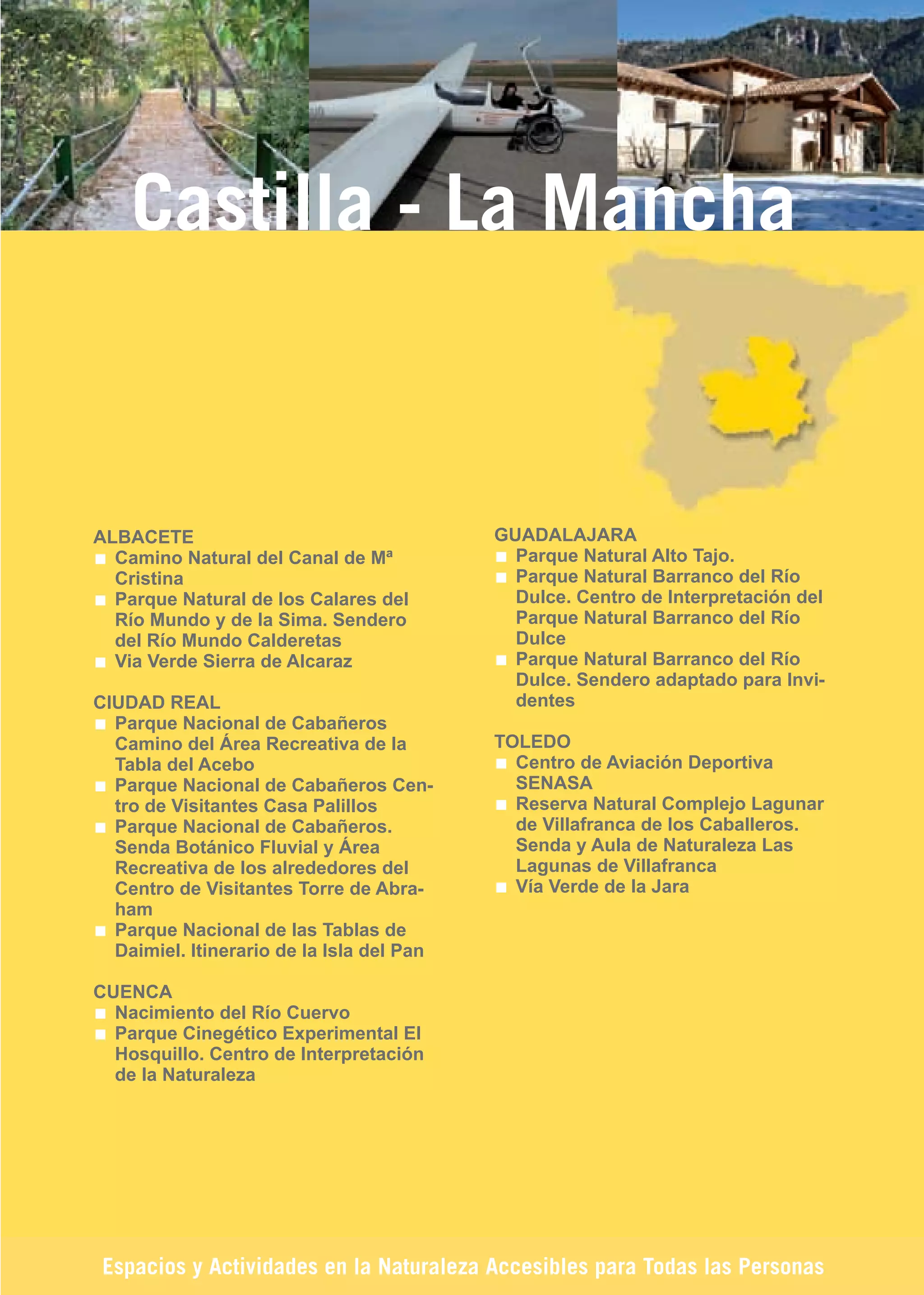Guía_Completa   22/8/11    14:33   Página 191




            Castilla - La Mancha



        ALBACETE                                   GUADALAJARA
          Camino Natural del Canal de Mª             Parque Natural Alto Tajo.
          Cristina                                   Parque Natural Barranco del Río
          Parque Natural de los Calares del          Dulce. Centro de Interpretación del
          Río Mundo y de la Sima. Sendero            Parque Natural Barranco del Río
          del Río Mundo Calderetas                   Dulce
          Via Verde Sierra de Alcaraz                Parque Natural Barranco del Río
                                                     Dulce. Sendero adaptado para Invi-
        CIUDAD REAL                                  dentes
          Parque Nacional de Cabañeros
          Camino del Área Recreativa de la         TOLEDO
          Tabla del Acebo                            Centro de Aviación Deportiva
          Parque Nacional de Cabañeros Cen-          SENASA
          tro de Visitantes Casa Palillos            Reserva Natural Complejo Lagunar
          Parque Nacional de Cabañeros.              de Villafranca de los Caballeros.
          Senda Botánico Fluvial y Área              Senda y Aula de Naturaleza Las
          Recreativa de los alrededores del          Lagunas de Villafranca
          Centro de Visitantes Torre de Abra-        Vía Verde de la Jara
          ham
          Parque Nacional de las Tablas de
          Daimiel. Itinerario de la Isla del Pan

        CUENCA
          Nacimiento del Río Cuervo
          Parque Cinegético Experimental El
          Hosquillo. Centro de Interpretación
          de la Naturaleza




         Espacios y Actividades en la Naturaleza Accesibles para Todas las Personas
 
