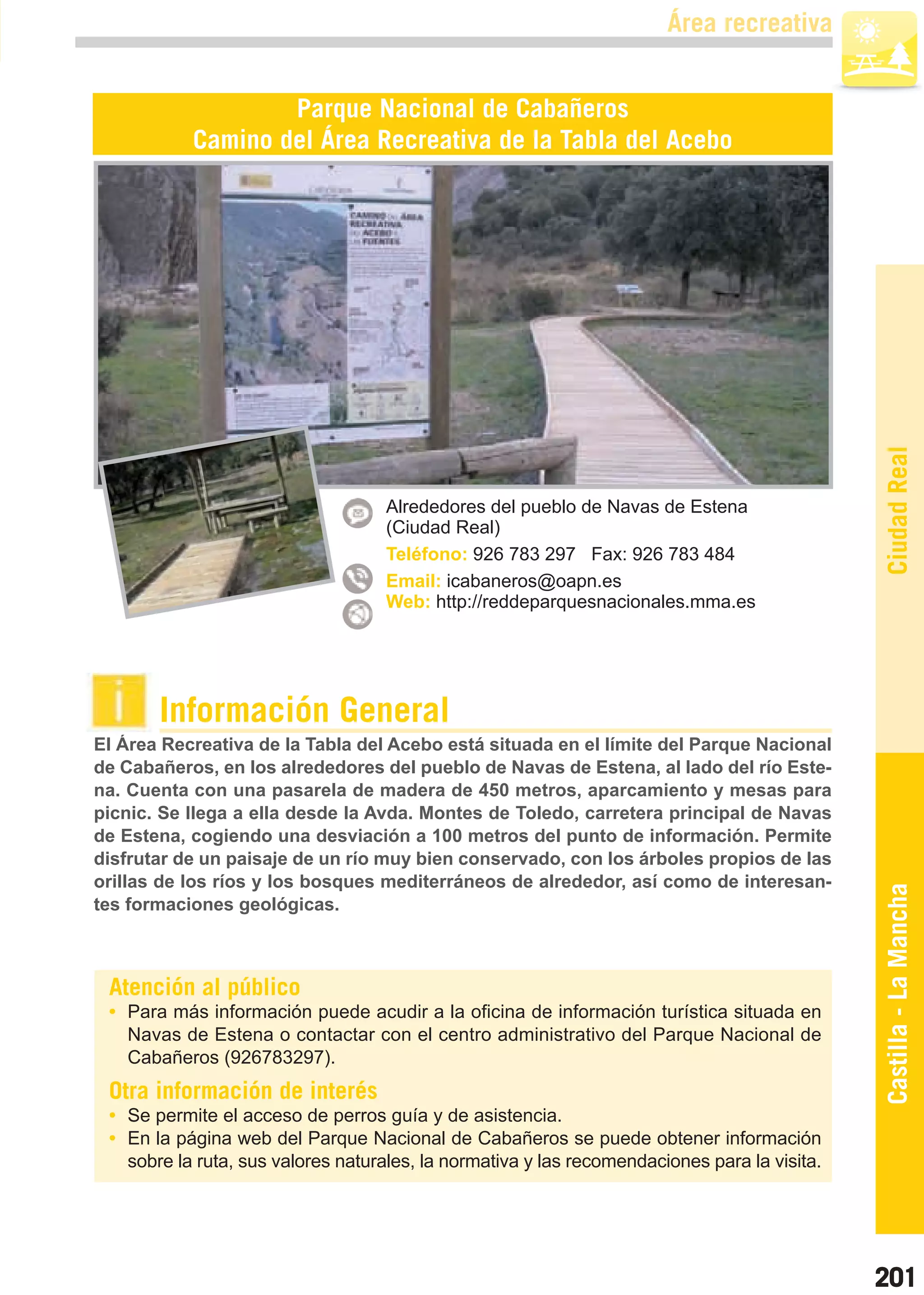 Guía_Completa   22/8/11    14:37    Página 201



                                                                               Área recreativa


                           Parque Nacional de Cabañeros
                   Camino del Área Recreativa de la Tabla del Acebo




                                                                                                      Ciudad Real
                                           Alrededores del pueblo de Navas de Estena
                                           (Ciudad Real)
                                           Teléfono: 926 783 297 Fax: 926 783 484
                                           Email: icabaneros@oapn.es
                                           Web: http://reddeparquesnacionales.mma.es




                Información General
        El Área Recreativa de la Tabla del Acebo está situada en el límite del Parque Nacional
        de Cabañeros, en los alrededores del pueblo de Navas de Estena, al lado del río Este-
        na. Cuenta con una pasarela de madera de 450 metros, aparcamiento y mesas para
        picnic. Se llega a ella desde la Avda. Montes de Toledo, carretera principal de Navas
        de Estena, cogiendo una desviación a 100 metros del punto de información. Permite
        disfrutar de un paisaje de un río muy bien conservado, con los árboles propios de las
        orillas de los ríos y los bosques mediterráneos de alrededor, así como de interesan-
        tes formaciones geológicas.                                                                   Castilla - La Mancha


         Atención al público
         • Para más información puede acudir a la oficina de información turística situada en
           Navas de Estena o contactar con el centro administrativo del Parque Nacional de
           Cabañeros (926783297).
         Otra información de interés
         • Se permite el acceso de perros guía y de asistencia.
         • En la página web del Parque Nacional de Cabañeros se puede obtener información
           sobre la ruta, sus valores naturales, la normativa y las recomendaciones para la visita.




                                                                                                      201
 